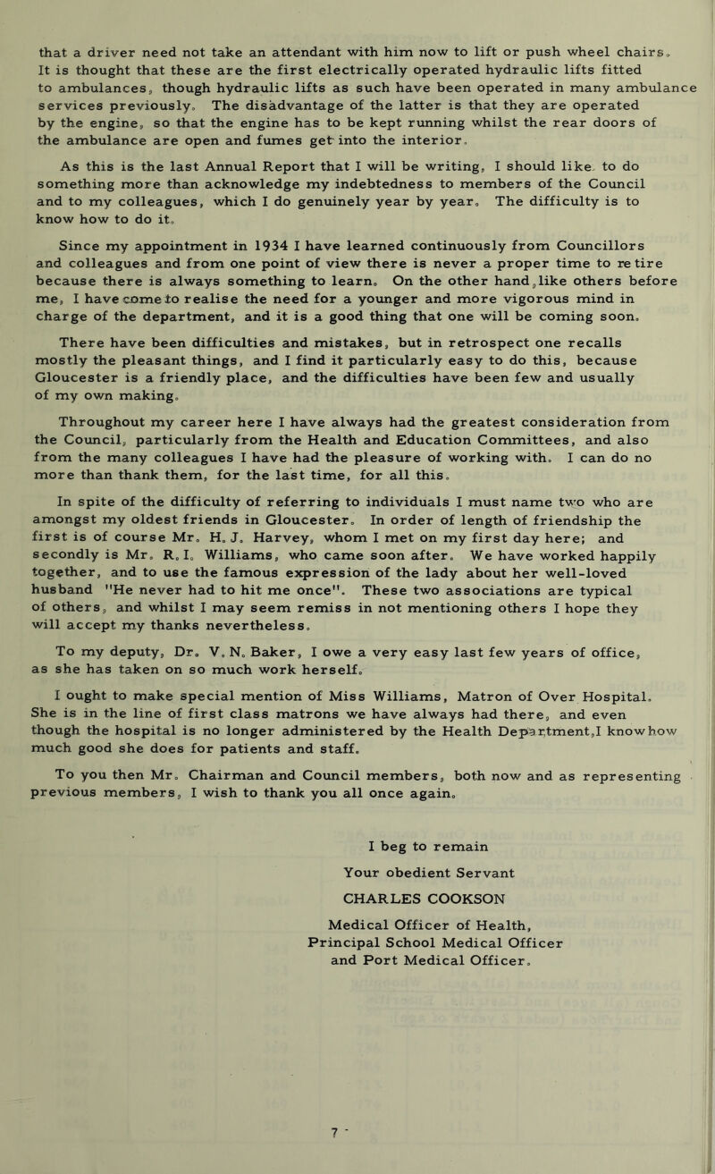 that a driver need not take an attendant with him now to lift or push wheel chairs. It is thought that these are the first electrically operated hydraulic lifts fitted to ambulances, though hydraulic lifts as such have been operated in many ambulance services previously. The disadvantage of the latter is that they are operated by the engine, so that the engine has to be kept running whilst the rear doors of the ambulance are open and fumes get into the interior. As this is the last Annual Report that I will be writing,, I should like: to do something more than acknowledge my indebtedness to members of the Council and to my colleagues, which I do genuinely year by year0 The difficulty is to know how to do it. Since my appointment in 1934 I have learned continuously from Councillors and colleagues and from one point of view there is never a proper time to retire because there is always something to learn. On the other hand,like others before me, I have come to realise the need for a younger and more vigorous mind in charge of the department, and it is a good thing that one will be coming soon. There have been difficulties and mistakes, but in retrospect one recalls mostly the pleasant things, and I find it particularly easy to do this, because Gloucester is a friendly place, and the difficulties have been few and usually of my own making. Throughout my career here I have always had the greatest consideration from the Council, particularly from the Health and Education Committees, and also from the many colleagues I have had the pleasure of working with, I can do no more than thank them, for the last time, for all this. In spite of the difficulty of referring to individuals I must name two who are amongst my oldest friends in Gloucester, In order of length of friendship the first is of course Mr, H„ J, Harvey, whom I met on my first day here; and secondly is Mr, R, I„ Williams, who came soon after. We have worked happily together, and to use the famous expression of the lady about her well-loved husband He never had to hit me once. These two associations are typical of others, and whilst I may seem remiss in not mentioning others I hope they will accept my thanks nevertheless. To my deputy. Dr, V, N, Baker, I owe a very easy last few years of office, as she has taken on so much work herself, I ought to make special mention of Miss Williams, Matron of Over Hospital, She is in the line of first class matrons we have always had there, and even though the hospital is no longer administered by the Health Depar,tment,I knowhow much good she does for patients and staff. To you then Mr, Chairman and Council members, both now and as representing previous members, I wish to thank you all once again, I beg to remain Your obedient Servant CHARLES COOKSON Medical Officer of Health, Principal School Medical Officer and Port Medical Officer.