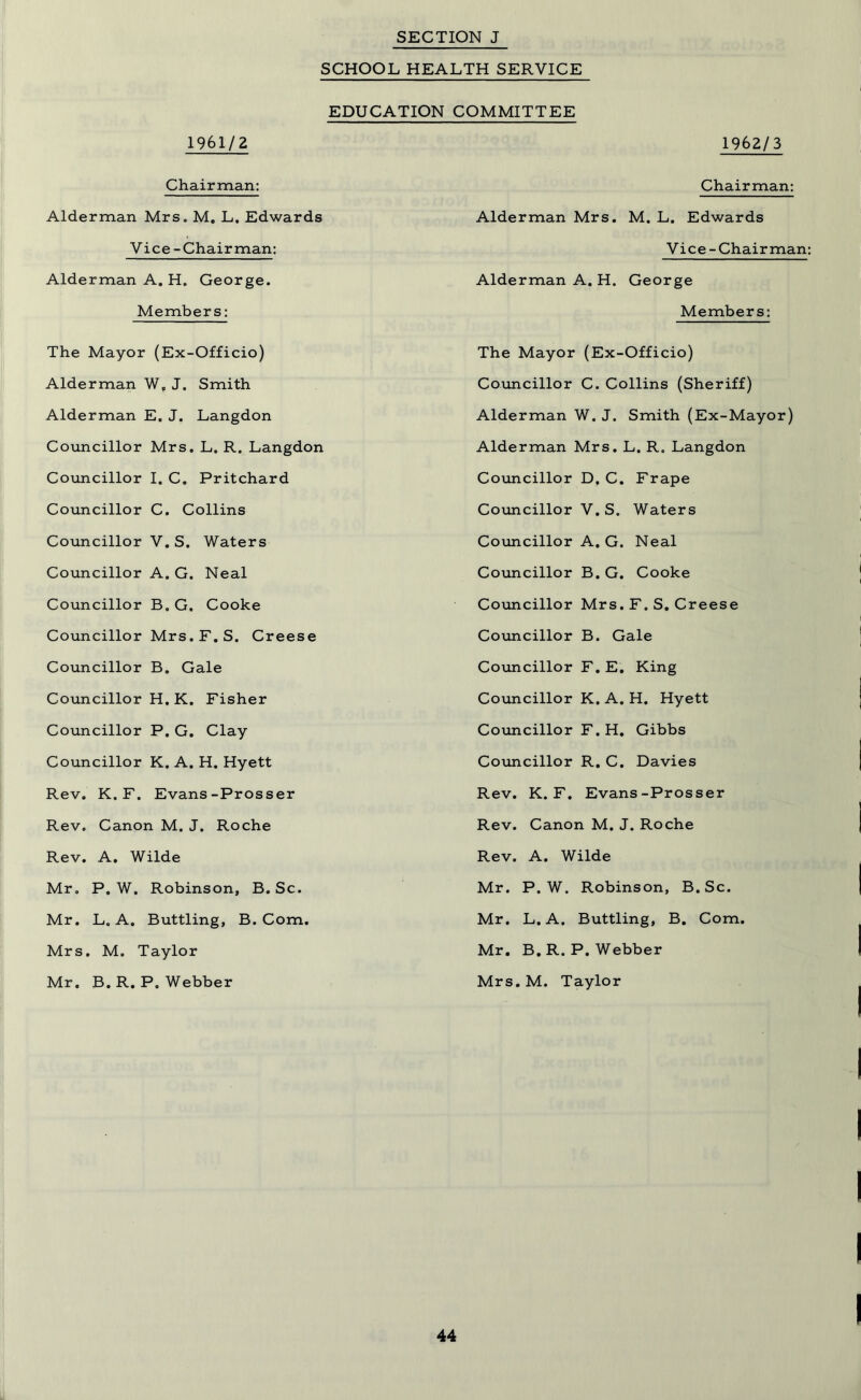 SCHOOL HEALTH SERVICE EDUCATION COMMITTEE 1961/2 1962/3 Chairman: Alderman Mrs. M. L. Edwards Chairman: Alderman Mrs. M. L. Edwards Vice-Chairman: Alderman A. H. George. Members: The Mayor (Ex-Officio) Alderman W„ J. Smith Alderman E. J. Langdon Councillor Mrs. L. R. Langdon Councillor I. C. Pritchard Councillor C. Collins Councillor V. S. Waters Councillor A. G. Neal Councillor B. G. Cooke Councillor Mrs. F. S. Creese Councillor B. Gale Councillor H. K. Fisher Councillor P. G. Clay Councillor K. A. H. Hyett Rev. K. F. Evans-Prosser Rev. Canon M. J. Roche Rev. A. Wilde Mr. P. W. Robinson, B. Sc. Mr. L. A. Buttling, B. Com. Mrs. M. Taylor Mr. B.R.P. Webber Vice-Chairman: Alderman A. H. George Members: The Mayor (Ex-Officio) Councillor C. Collins (Sheriff) Alderman W. J. Smith (Ex-Mayor) Alderman Mrs. L. R. Langdon Councillor D, C. Frape Councillor V. S. Waters Councillor A. G. Neal Councillor B. G. Cooke Councillor Mrs. F. S. Creese Councillor B. Gale Councillor F. E. King Councillor K. A. H. Hyett Councillor F. H. Gibbs Councillor R. C. Davies Rev. K. F. Evans-Prosser Rev. Canon M. J. Roche Rev. A. Wilde Mr. P. W. Robinson, B. Sc. Mr. L. A. Buttling, B. Com. Mr. B.R.P. Webber Mrs.M. Taylor