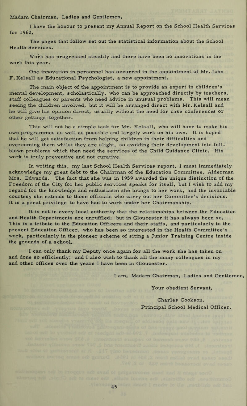 Madam Chairman, Ladies and Gentlemen, I have the honour to present my Annual Report on the School Health Services for 1962, The pages that follow set out the statistical information about the School Health Services. Work has progressed steadily and there have been no innovations in the work this year. One innovation in personnel has occurred in the appointment of Mr. John F.Kelsall as Educational Psychologist, a new appointment. The main object of the appointment is to provide an expert in children's mental development, scholastically, who can be approached directly by teachers, staff colleagues or parents who need advice in unusual problems. This will mean seeing the children involved, but it will be arranged direct with Mr.Kelsall and he will give his opinion direct, usually without the need for case conferences or other gettings-together. This will not be a simple task for Mr. Kelsall, who will have to make his own programmes as well as possible and largely work on his own. It is hoped that he will get satisfaction from helping children in their difficulties and overcoming them whilst they are slight, so avoiding their development into full- blown problems which then need the services of the Child Guidance Clinic. His work is truly preventive and not curative. In writing this, my last School Health Services report, I must immediately acknowledge my great debt to the Chairman of the Education Committee, Alderman Mrs. Edwards. The fact that she was in 1959 awarded the unique distinction of the Freedom of the City for her public services speaks for itself, but I wish to add my regard for the knowledge and enthusiasm she brings to her work, and the invariable courtesy she extends to those officials who carry out her Committee's decisions. It is a great privilege to have had to work under her Chairmanship. It is not in every local authority that the relationships between the Education and Health Departments are unruffled; but in Gloucester it has always been so. This is a tribute to the Education Officers and their staffs, and particularly to the present Education Officer, who has been so interested in the Health Committee's work, particularly in the pioneer scheme of siting a Junior Training Centre inside the grounds of a school. I can only thank my Deputy once again for all the work she has taken on and done so efficiently; and I also wish to thank all the many colleagues in my and other offices over the years I have been in Gloucester. I am, Madam Chairman, Ladies and Gentlemen, Your obedient Servant, Charles Cookson. Principal School Medical Officer.