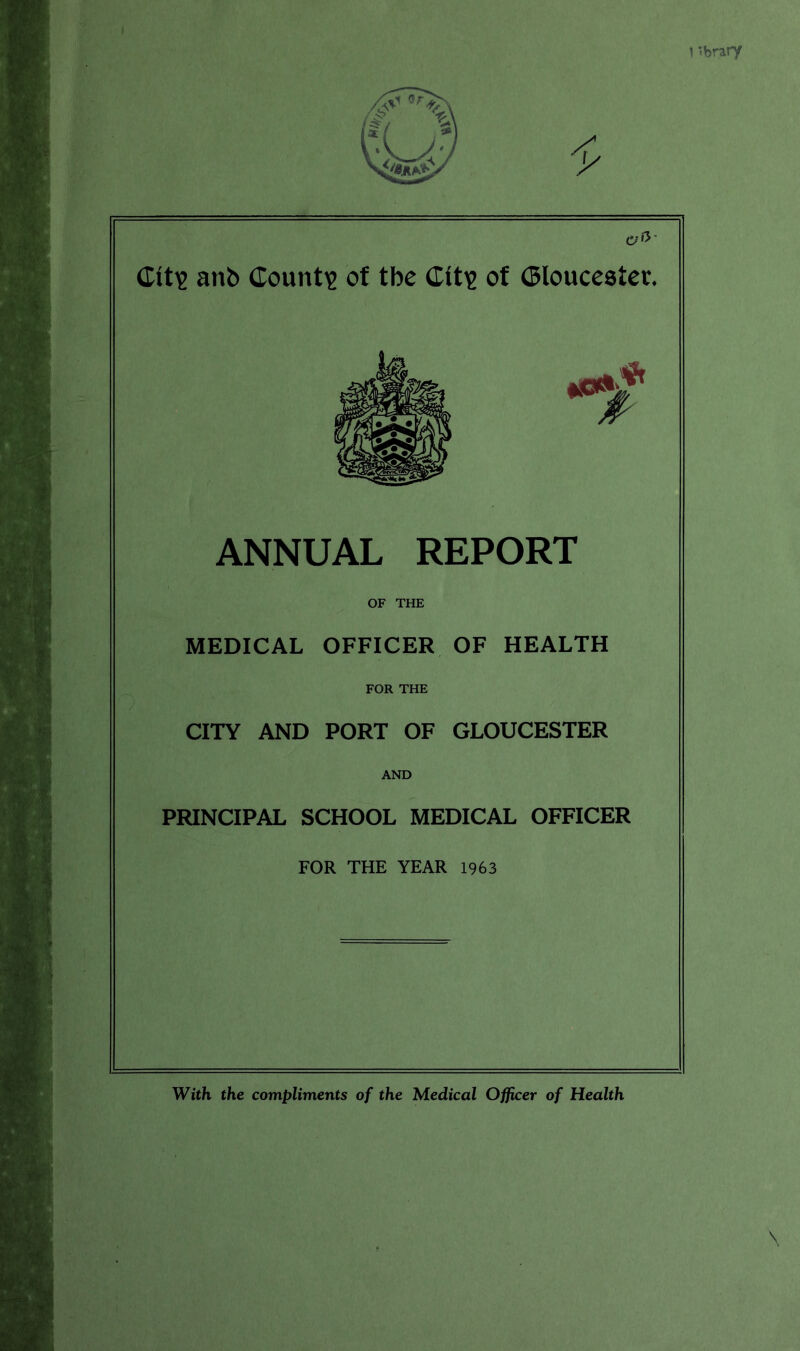 1 ibrary (Tit? anb County of tbe Clt£ of Gloucester. ANNUAL REPORT OF THE MEDICAL OFFICER OF HEALTH FOR THE CITY AND PORT OF GLOUCESTER AND PRINCIPAL SCHOOL MEDICAL OFFICER FOR THE YEAR 1963 \ With the compliments of the Medical Officer of Health