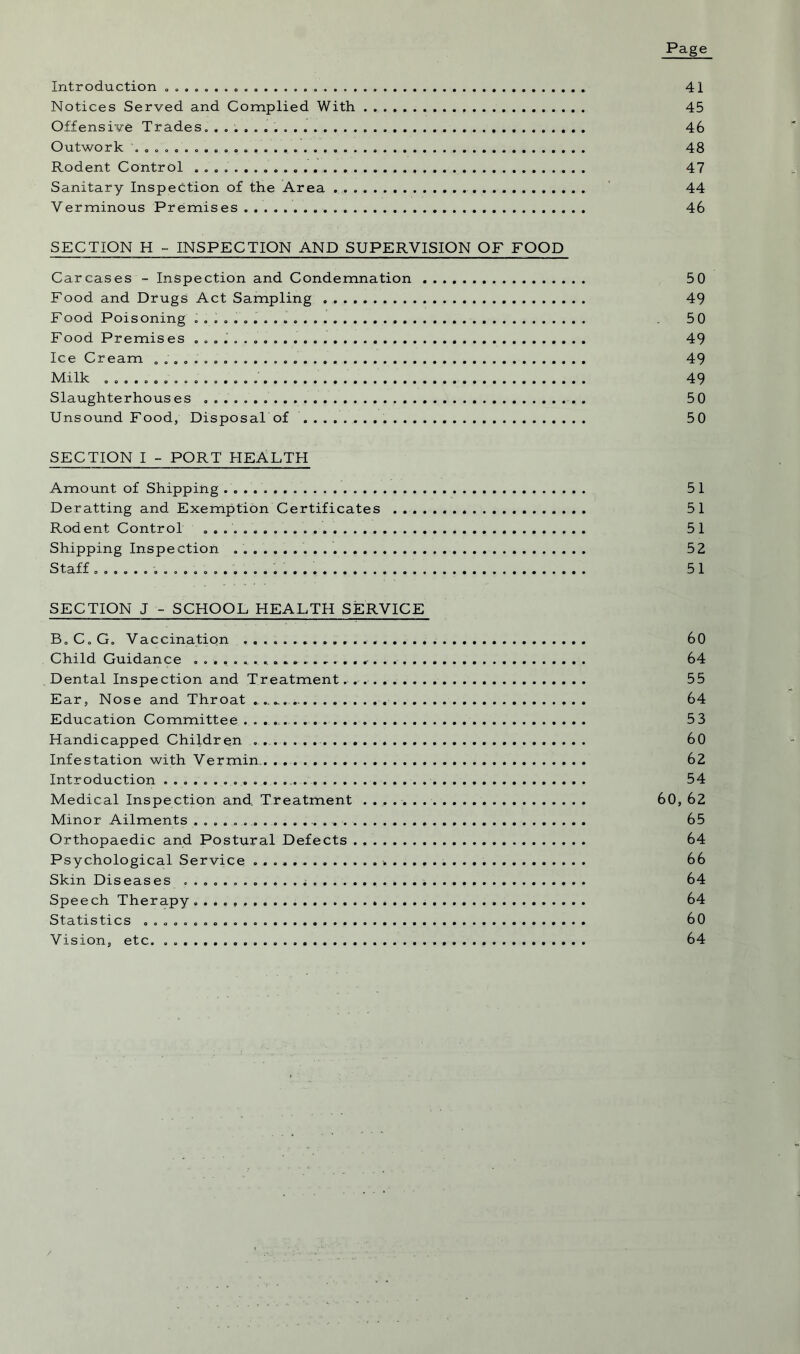 Page Introduction 41 Notices Served and Complied With 45 Offensive Trades. 46 Outwork 48 Rodent Control 47 Sanitary Inspection of the Area 44 Verminous Premises 46 SECTION H - INSPECTION AND SUPERVISION OF FOOD Carcases - Inspection and Condemnation 50 Food and Drugs Act Sampling 49 Food Poisoning 50 Food Premises 49 Ice Cream 49 Milk 49 Slaughterhouses . 5 0 Unsound Food, Disposal of . 50 SECTION I - PORT HEALTH Amount of Shipping 51 Deratting and Exemption Certificates 51 Rodent Control 51 Shipping Inspection . 52 S taff .o.o.eaaooeo.. .......................... .......... 51 SECTION J - SCHOOL HEALTH SERVICE B.C.G. Vaccination . 60 Child Guidance . 64 Dental Inspection and Treatment. . 55 Ear, Nose and Throat ........ 64 Education Committee 53 Handicapped Children 60 Infestation with Vermin. 62 Introduction 54 Medical Inspection and. Treatment 60, 62 Minor Ailments 65 Orthopaedic and Postural Defects 64 Psychological Service 66 Skin Diseases 64 Speech Therapy 64 Statistics 60 Vision, etc. 64