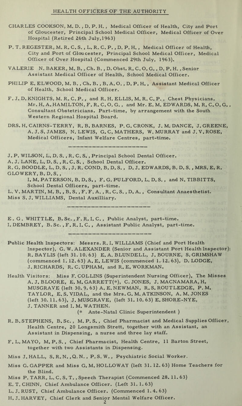 HEALTH OFFICERS OF THE AUTHORITY CHARLES COOKSON, M. D. , D. P. H„ , Medical Officer of Health, City and Port of Gloucester, Principal School Medical Officer, Medical Officer of Over Hospital (Retired 26th July, 1963) P. T„ REGESTER, M. R. C. S. , L. R. C. P. , D. P. H. , Medical Officer of Health, City and Port of Gloucester, Principal School Medical Officer, Medical Officer of Over Hospital (Commenced 29th July, 1963). VALERIE N, BAKER, M. B. , Ch. B. , D. Obst. R. C. O. G. , D. P. H. , Senior Assistant Medical Officer of Health, School Medical Officer. PHILIP E. ELWOOD, M. B. , Ch. B. , B. A. O. , D. P. H. , Assistant Medical Officer of Health, School Medical Officer. F. J. D. KNIGHTS, M, R. C. P. , and R. H. ELLIS, M. R. C. P. , Chest Physicians. Mr. H. A. HAMILTON, F. R. C. O. G. , and Mr. E. M. EDWARDS, M. R. C. O. G. , Consultant Obstetricians. Part-time, by arrangement with the South Western Regional Hospital Board. DRS. H. CAIRNS-TERRY, R. B. BARNES, P. G. CRONK, J. M. DANCE, J. GREENE, A. J. S. JAMES, N. LEWIS, G. C. MATHERS, W. MURRAY and J. V. ROSE, Medical Officers, Infant Welfare Centres, part-time. J. P. WILSON, L. D. S. , R. C. S. , Principal School Dental Officer. A. J. LANE, L. D. S. , R. C. S. , School Dental Officer. R. G. BOODLE, L. D. S. , J. R. COND, B. D. S. , D. J. EDWARDS, B. D. S. , MRS. E. R. GLOWERY, B. D. S. , I. M. PATERSON, B. D.S. , F. G. PULFORD, L. D. S. , and N. TIBBITTS, School Dental Officers, part-time. L, V, MARTIN, M. B. , B. S. , F. F. A. , R. C. S. , D. A. , Consultant Anaesthetist. Miss S. J. WILLIAMS, Dental Auxilliary. E.G, WHITTLE, B. Sc, , F, R. I. C. , Public Analyst, part-time. I.DEMBREY, B. Sc. , F. R. I. C. , Assistant Public Analyst, part-time. Public Health Inspectors: Messrs. R. I. WILLIAMS (Chief and Port Health Inspector), G. W. ALEXANDER (Senior and Assistant Port Health Inspector): R. BAYLIS (left 31. 10. 63) E, A. BLUNDELL, J. BOURNE, S. GRIMSHAW (commenced 1. 12. 63) A. E. LEWIS (commenced 1.12.63), D. LODGE, J. RICHARDS, R. C.UPHAM, and R. E. WORKMAN. Health Visitors: Miss F. COLLINS (Superintendent Nursing Officer), The Misses A. J. BLOORE, E. M. GARRETT(*), C. JONES, J. MACNAMARA, H. MUSGRAVE (left 30. 9. 63) A. E. NEWMAN, R.S. ROUTLEDGE, P. M. TAYLOR, E. S. VIDAL, and the Mrs. G. M. ATKINSON, A. M. JONES (left 30. 11. 63), J. MUSGRAVE, (left 31. 10. 63) E. SHORE-NYE, J. TANNER and I. M. WATHEN. (* Ante-Natal Clinic Superintendent ) R. B. STEPHENS, B. Sc. , M. P. S. , Chief Pharmacist and Medical Supplies Officer, Health Centre, 20 Longsmith Strett, together with an Assistant, an Assistant in Dispensing, a nurse and three lay staff. F. L. MAYO, M. P. S. , Chief Pharmacist, Health Centre, 11 Barton Street, together with two Assistants in Dispensing. Miss J. HALL, S. R, N. ,Q.N,, P. S» W„ , Psychiatric Social Worker. Miss G. GAPPER and Miss G. M. HOLLOWAY (left 31. 12.63) Home Teachers for the Blind. Miss P. TARR, L, C. S. T. , Speech Therapist (Commenced 28. 11. 63) E. T. CHINN, Chief Ambulance Officer. (Left 31. 1. 63) L. J. RUST, Chief Ambulance Officer. (Commenced 1.4.63) H. J. HARVEY, Chief Clerk and Senior Mental Welfare Officer.