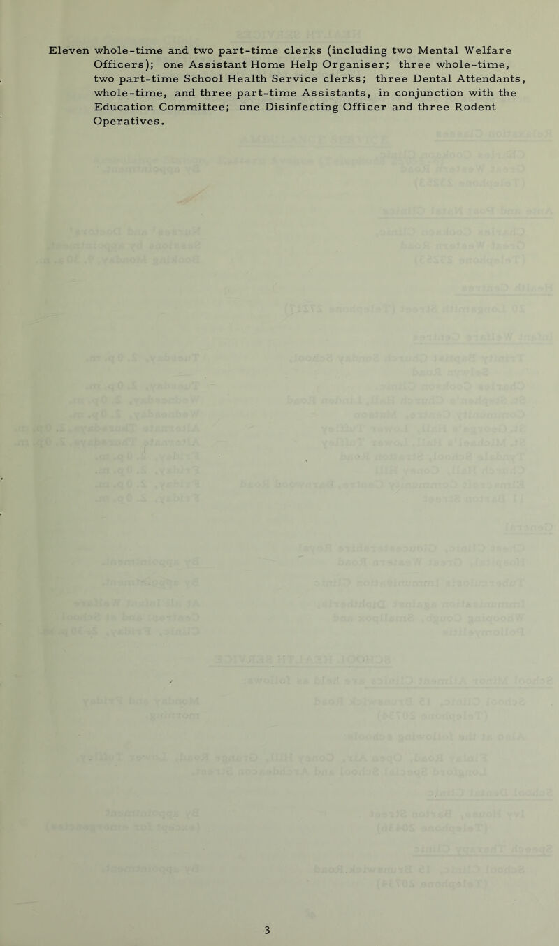 Eleven whole-time and two part-time clerks (including two Mental Welfare Officers); one Assistant Home Help Organiser; three whole-time, two part-time School Health Service clerks; three Dental Attendants, whole-time, and three part-time Assistants, in conjunction with the Education Committee; one Disinfecting Officer and three Rodent Operatives.