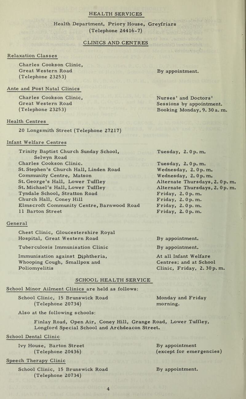 HEALTH SERVICES Health Department, Priory House, Greyfriars (Telephone 24416-7) CLINICS AND CENTRES Relaxation Classes Charles Cookson Clinic, Great Western Road By appointment, (Telephone 23253) Ante and Post Natal Clinics Charles Cookson Clinic, Great Western Road (Telephone 23253) Health Centres 20 Longsmith Street (Telephone 27217) Infant Welfare Centres Trinity Baptist Church Sunday School, Selwyn Road Charles Cookson Clinic. St, Stephen's Church Hall, Linden Road Community Centre, Matson St. George's Hall, Lower Tuffley St, Michael's Hall, Lower Tuffley Tyndale School, Stratton Road Church Hall, Coney Hill Elmscroft Community Centre, Barnwood Road 11 Barton Street General Chest Clinic, Gloucestershire Royal Hospital, Great Western Road Tuberculosis Immunisation Clinic Immunisation against Diphtheria, Whooping Cough, Smallpox and Poliomyelitis Nurses' and Doctors' Sessions by appointment. Booking Monday, 9. 30 a. m. Tuesday, 2.0 p.m. Tuesday, 2.0 p.m. Wednesday, 2.0p.m. Wednesday, 2.0p.m. Alternate Thursdays, 2. Op. m Alternate Thursdays, 2. 0 p. m Friday, 2. 0 p. m. Friday, 2.0 p.m. Friday, 2.0 p.m. Friday, 2.. Op. m. By appointment. By appointment. At all Infant Welfare Centres; and at School Clinic, Friday, 2.30p.m. SCHOOL HEALTH SERVICE School Minor Ailment Clinics are held as follows: School Clinic, 15 Brunswick Road Monday and Friday (Telephone 20734) morning. Also at the following schools: Finlay Road, Open Air, Coney Hill, Grange Road, Lower Tuffley, Longford Special School and Archdeacon Street. School Dental Clinic Ivy House, Barton Street By appointment (Telephone 20436) (except for emergencies) Speech Therapy Clinic By appointment. School Clinic, 15 Brunswick Road (Telephone 20734)