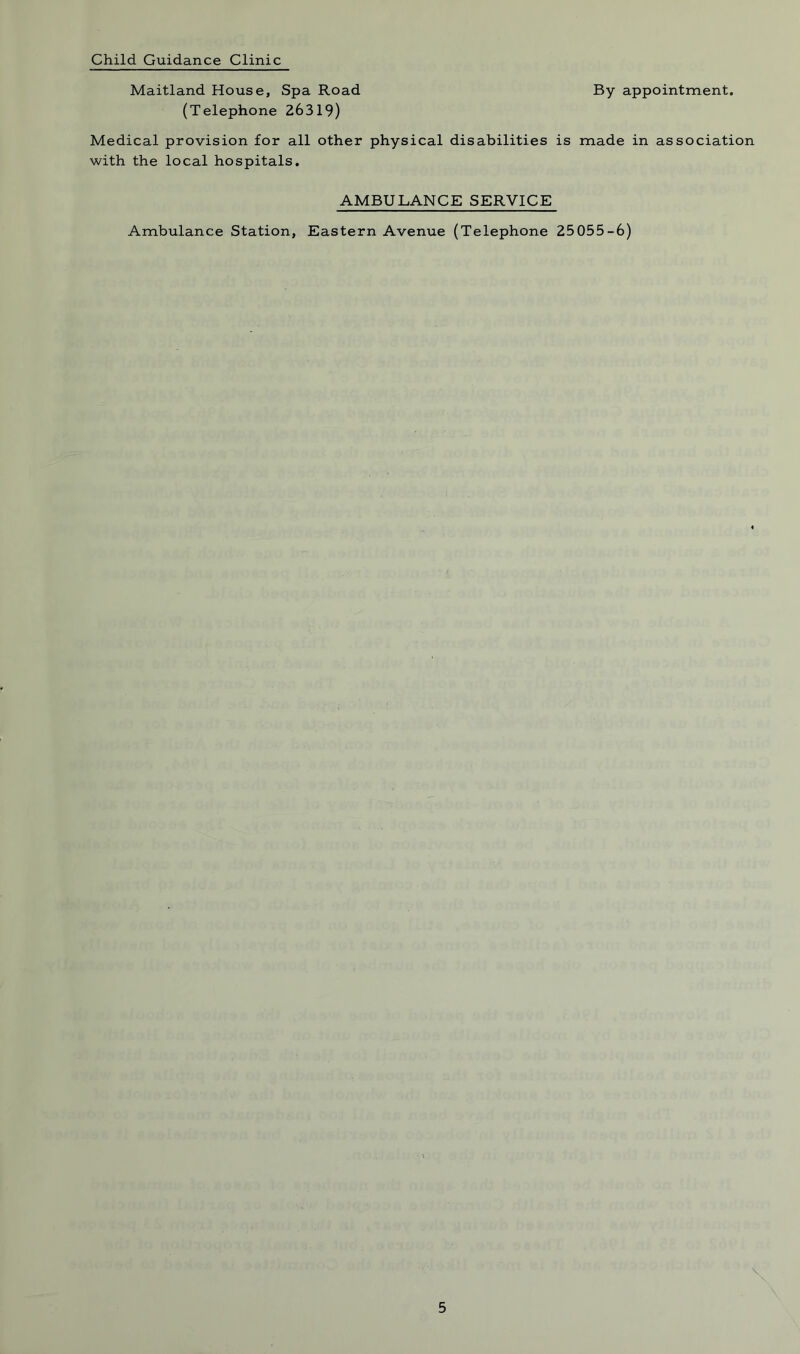 Child Guidance Clinic Maitland House, Spa Road By appointment. (Telephone 26319) Medical provision for all other physical disabilities is made in association with the local hospitals. AMBULANCE SERVICE Ambulance Station, Eastern Avenue (Telephone 25 055-6) \