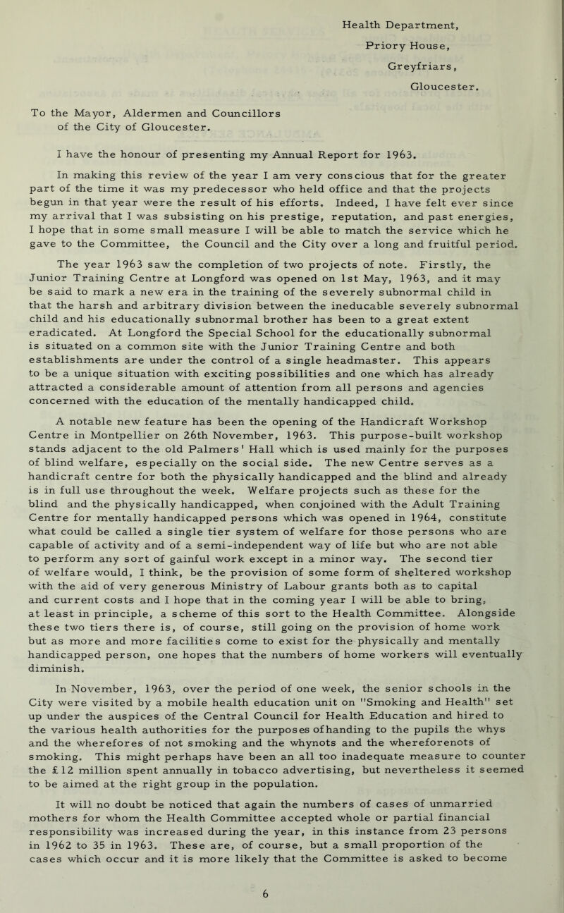 Health Department, Priory House, Greyfriars, Gloucester. To the Mayor, Aldermen and Councillors of the City of Gloucester. I have the honour of presenting my Annual Report for 1963. In making this review of the year I am very conscious that for the greater part of the time it was my predecessor who held office and that the projects begun in that year were the result of his efforts. Indeed, I have felt ever since my arrival that 1 was subsisting on his prestige, reputation, and past energies, I hope that in some small measure I will be able to match the service which he gave to the Committee, the Council and the City over a long and fruitful period. The year 1963 saw the completion of two projects of note. Firstly, the Junior Training Centre at Longford was opened on 1st May, 1963, and it may be said to mark a new era in the training of the severely subnormal child in that the harsh and arbitrary division between the ineducable severely subnormal child and his educationally subnormal brother has been to a great extent eradicated. At Longford the Special School for the educationally subnormal is situated on a common site with the Junior Training Centre and both establishments are under the control of a single headmaster. This appears to be a unique situation with exciting possibilities and one which has already attracted a considerable amount of attention from all persons and agencies concerned with the education of the mentally handicapped child. A notable new feature has been the opening of the Handicraft Workshop Centre in Montpellier on 26th November, 1963. This purpose-built workshop stands adjacent to the old Palmers' Hall which is used mainly for the purposes of blind welfare, especially on the social side. The new Centre serves as a handicraft centre for both the physically handicapped and the blind and already is in full use throughout the week. Welfare projects such as these for the blind and the physically handicapped, when conjoined with the Adult Training Centre for mentally handicapped persons which was opened in 1964, constitute what could be called a single tier system of welfare for those persons who are capable of activity and of a semi-independent way of life but who are not able to perform any sort of gainful work except in a minor way. The second tier of welfare would, I think, be the provision of some form of sheltered workshop with the aid of very generous Ministry of Labour grants both as to capital and current costs and I hope that in the coming year I will be able to bring, at least in principle, a scheme of this sort to the Health Committee. Alongside these two tiers there is, of course, still going on the provision of home work but as more and more facilities come to exist for the physically and mentally handicapped person, one hopes that the numbers of home workers will eventually diminish. In November, 1963, over the period of one week, the senior schools in the City were visited by a mobile health education unit on Smoking and Health set up under the auspices of the Central Council for Health Education and hired to the various health authorities for the purposes of handing to the pupils the whys and the wherefores of not smoking and the whynots and the whereforenots of smoking. This might perhaps have been an all too inadequate measure to counter the £12 million spent annually in tobacco advertising, but nevertheless it seemed to be aimed at the right group in the population. It will no doubt be noticed that again the numbers of cases of unmarried mothers for whom the Health Committee accepted whole or partial financial responsibility was increased during the year, in this instance from 23 persons in 1962 to 35 in 1963. These are, of course, but a small proportion of the cases which occur and it is more likely that the Committee is asked to become