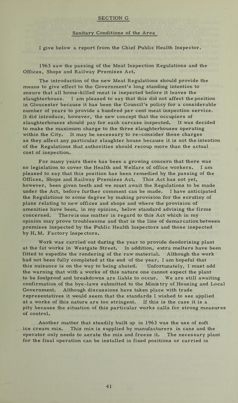 Sanitary Conditions of the Area I give below a report from the Chief Public Health Inspector. 1963 saw the passing of the Meat Inspection Regulations and the Offices, Shops and Railway Premises Act. The introduction of the new Meat Regulations should provide the means to give effect to the Government’s long standing intention to ensure that all home-killed meat is inspected before it leaves the slaughterhouse. I am pleased to say that this did not affect the position in Gloucester because it has been the Council's policy for a considerable number of years to provide a hundred per cent meat inspection service. It did introduce, however, the new concept that the occupiers of slaughterhouses should pay for each carcase inspected. It was decided to make the maximum charge to the three slaughterhouses operating within the City. It may be necessary to re-consider these charges as they affect any particular slaughter house because it is not the intention of the Regulations that authorities should recoup more than the actual cost of inspection. For many years there has been a growing concern that there was no legislation to cover the Health and Welfare of office workers. I am pleased to say that this position has been remedied by the passing of the Offices, Shops and Railway Premises Act. This Act has not yet, however, been given teeth and we must await the Regulations to be made under the Act, before further comment can be made. I have anticipated the Regulations to some degree by making provision for the scrutiny of plans relating to new offices and shops and where the provision of amenities have been, in my opinion, below standard advising the firms concerned. There is one matter in regard to this Act which in my opinion may prove troublesome and that is the line of demarcation between premises inspected by the Public Health Inspectors and those inspected by H. M. Factory Inspe ctors. Work was carried out during the year to provide deodorising plant at the fat works in Westgate Street. In addition, extra melters have been fitted to expedite the rendering of the raw material. Although the work had not been fully completed at the end of the year, I am hopeful that this nuisance is on the way to being abated. Unfortunately, I must add the warning that with a works of this nature one cannot expect the plant to be foolproof and breakdowns are liable to occur. We are still awaiting confirmation of the bye-laws submitted to the Ministry of Housing and Local Government. Although discussions have taken place with trade representatives it would seem that the standards I wished to see applied at a works of this nature are too stringent. If this is the case it is a pity because the situation of this particular works calls for strong measures of control. Another matter that steadily built up in 1963 was the use of soft ice cream mix. This mix is supplied by manufacturers in cans and the operator only needs to aerate the mix and freeze it. The necessary plant for the final operation can be installed in fixed positions or carried in