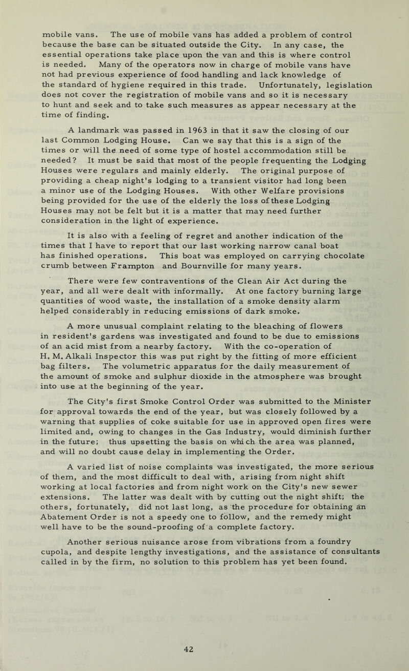 mobile vans. The use of mobile vans has added a problem of control because the base can be situated outside the City. In any case, the essential operations take place upon the van and this is where control is needed. Many of the operators now in charge of mobile vans have not had previous experience of food handling and lack knowledge of the standard of hygiene required in this trade. Unfortunately, legislation does not cover the registration of mobile vans and so it is necessary to hunt and seek and to take such measures as appear necessary at the time of finding. A landmark was passed in 1963 in that it saw the closing of our last Common Lodging House. Can we say that this is a sign of the times or will the. need of some type of hostel accommodation still be needed? It must be said that most of the people frequenting the Lodging Houses were regulars and mainly elderly. The original purpose of providing a cheap night's lodging to a transient visitor had long been a minor use of the Lodging Houses. With other Welfare provisions being provided for the use of the elderly the loss of these Lodging Houses may not be felt but it is a matter that may need further consideration in the light of experience. It is also with a feeling of regret and another indication of the times that I have to report that our last working narrow canal boat has finished operations. This boat was employed on carrying chocolate crumb between Frampton and Bournville for many years. There were few contraventions of the Clean Air Act during the year, and all were dealt with informally. At one factory burning large quantities of wood waste, the installation of a smoke density alarm helped considerably in reducing emissions of dark smoke. A more unusual complaint relating to the bleaching of flowers in resident's gardens was investigated and found to be due to emissions of an acid mist from a nearby factory. With the co-operation of Hc M. Alkali Inspector this was put right by the fitting of more efficient bag filters. The volumetric apparatus for the daily measurement of the amount of smoke and sulphur dioxide in the atmosphere was brought into use at the beginning of the year. The City's first Smoke Control Order was submitted to the Minister for approval towards the end of the year, but was closely followed by a warning that supplies of coke suitable for use in approved open fires were limited and, owing to changes in the Gas Industry, would diminish further in the future; thus upsetting the basis on which the area was planned, and will no doubt cause delay in implementing the Order. A varied list of noise complaints was investigated, the more serious of them, and the most difficult to deal with, arising from night shift working at local factories and from night work on the City's new sewer extensions. The latter was dealt with by cutting out the night shift; the others, fortunately, did not last long, as the procedure for obtaining an Abatement Order is not a speedy one to follow, and the remedy might well have to be the sound-proofing of a complete factory. Another serious nuisance arose from vibrations from a foundry cupola, and despite lengthy investigations, and the assistance of consultants called in by the firm, no solution to this problem has yet been found.
