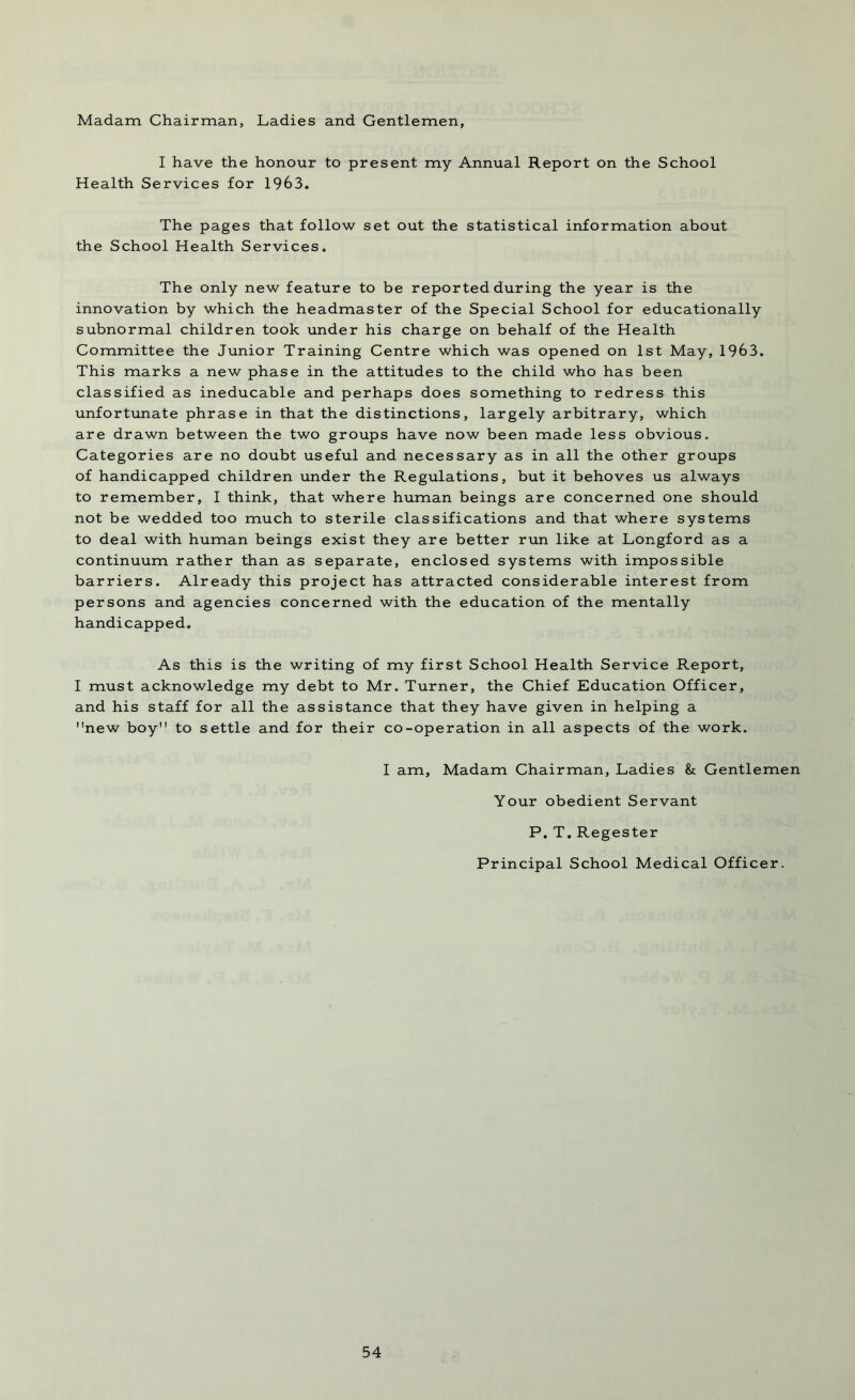 Madam Chairman, Ladies and Gentlemen, I have the honour to present my Annual Report on the School Health Services for 1963. The pages that follow set out the statistical information about the School Health Services. The only new feature to be reported during the year is the innovation by which the headmaster of the Special School for educationally subnormal children took under his charge on behalf of the Health Committee the Junior Training Centre which was opened on 1st May, 1963. This marks a new phase in the attitudes to the child who has been classified as ineducable and perhaps does something to redress this unfortunate phrase in that the distinctions, largely arbitrary, which are drawn between the two groups have now been made less obvious. Categories are no doubt useful and necessary as in all the other groups of handicapped children under the Regulations, but it behoves us always to remember, I think, that where human beings are concerned one should not be wedded too much to sterile classifications and that where systems to deal with human beings exist they are better run like at Longford as a continuum rather than as separate, enclosed systems with impossible barriers. Already this project has attracted considerable interest from persons and agencies concerned with the education of the mentally handicapped. As this is the writing of my first School Health Service Report, I must acknowledge my debt to Mr. Turner, the Chief Education Officer, and his staff for all the assistance that they have given in helping a new boy to settle and for their co-operation in all aspects of the work. I am, Madam Chairman, Ladies & Gentlemen Your obedient Servant P. T. Regester Principal School Medical Officer.