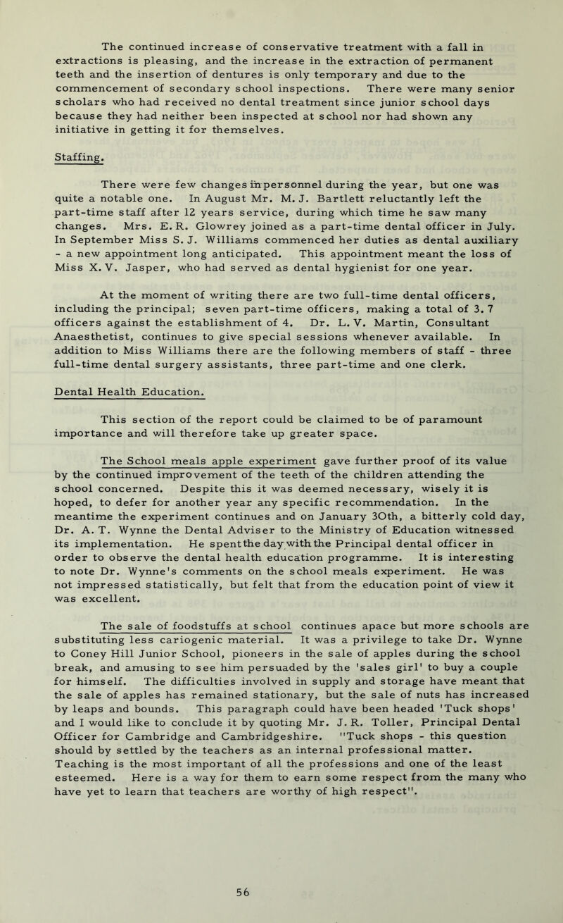 The continued increase of conservative treatment with a fall in extractions is pleasing, and the increase in the extraction of permanent teeth and the insertion of dentures is only temporary and due to the commencement of secondary school inspections. There were many senior scholars who had received no dental treatment since junior school days because they had neither been inspected at school nor had shown any initiative in getting it for themselves. Staffing. There were few changes iinpersonnel during the year, but one was quite a notable one. In August Mr. M. J. Bartlett reluctantly left the part-time staff after 12 years service, during which time he saw many changes. Mrs. E. R. Glowrey joined as a part-time dental officer in July. In September Miss S. J. Williams commenced her duties as dental auxiliary - a new appointment long anticipated. This appointment meant the loss of Miss X. V. Jasper, who had served as dental hygienist for one year. At the moment of writing there are two full-time dental officers, including the principal; seven part-time officers, making a total of 3. 7 officers against the establishment of 4. Dr. L. V. Martin, Consultant Anaesthetist, continues to give special sessions whenever available. In addition to Miss Williams there are the following members of staff - three full-time dental surgery assistants, three part-time and one clerk. Dental Health Education. This section of the report could be claimed to be of paramount importance and will therefore take up greater space. The School meals apple experiment gave further proof of its value by the continued improvement of the teeth of the children attending the school concerned. Despite this it was deemed necessary, wisely it is hoped, to defer for another year any specific recommendation. In the meantime the experiment continues and on January 30th, a bitterly cold day, Dr. A. T. Wynne the Dental Adviser to the Ministry of Education witnessed its implementation. He spent the day with the Principal dental officer in order to observe the dental health education programme. It is interesting to note Dr. Wynne's comments on the school meals experiment. He was not impressed statistically, but felt that from the education point of view it was excellent. The sale of foodstuffs at school continues apace but more schools are substituting less cariogenic material. It was a privilege to take Dr. Wynne to Coney Hill Junior School, pioneers in the sale of apples during the school break, and amusing to see him persuaded by the 'sales girl' to buy a couple for himself. The difficulties involved in supply and storage have meant that the sale of apples has remained stationary, but the sale of nuts has increased by leaps and bounds. This paragraph could have been headed 'Tuck shops' and I would like to conclude it by quoting Mr. J. R. Toller, Principal Dental Officer for Cambridge and Cambridgeshire. Tuck shops - this question should by settled by the teachers as an internal professional matter. Teaching is the most important of all the professions and one of the least esteemed. Here is a way for them to earn some respect from the many who have yet to learn that teachers are worthy of high respect.