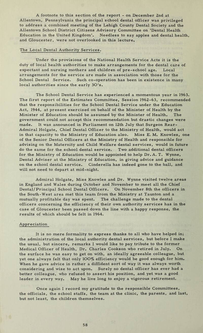 A footnote to this section of the report - on December 2nd at Allentown, Pennsylvania the principal school dental officer was privileged to address a combined meeting of the Lehigh County Dental Society and the Allentown School District Citizens Advisory Committee on 'Dental Health Education in the United Kingdom'. Needless to say apples and dental health, and Gloucester, were not overlooked in this lecture. The Local Dental Authority Services. Under the provisions of the National Health Service Acts it is the duty of local health authorities to make arrangements for the dental care of expectant and nursing mothers and children of pre-school age. Local arrangements for the service are made in association with those for the School Dental Service. Such co-operation has been in existence in many local authorities since the early 30's. The School Dental Service has experienced a momentous year in 1963. The first report of the Estimates Committee, Session 1962-63, recommended that the responsibilities for the School Dental Service under the Education Act, 1944, at present exercised on behalf of the Minister of Health by the Minister of Education should be assumed by the Minister of Health. The government could not accept this recommendation but drastic changes were made. It was announced in Parliament on 12th July that Surgeon Rear- Admiral Holgate, Chief Dental Officer to the Ministry of Health, would act in that capacity to the Ministry of Education also. Miss E. M. Knowles, one of the Senior Dental Officers at the Ministry of Health and responsible for advising on the Maternity and Child Welfare dental services, would in future do the same for the school dental service. Two additional dental officers for the Ministry of Education would be appointed to help Dr. A. T. Wynne, Dental Adviser at the Ministry of Education, in giving advice and guidance on the school dental service. Cinderella has indeed gone to the ball, and will not need to depart at mid-night. Admiral Holgate, Miss Knowles and Dr. Wynne visited twelve areas in England and Wales during October and November to meet all the Chief Dental/Principal School Dental Officers. On November 8th the officers in the South-West area met this team from the Ministry at Taunton and a mutually profitable day was spent. The challenge made to the dental officers concerning the efficiency of their own authority services has in the case of Gloucester been passed down the line with a happy response, the results of which should be felt in 1964. Appreciation It is no mere formality to express thanks to all who have helped in; the administration of the local authority dental services, but before I make the usual, but sincere, remarks I would like to pay tribute to the former Medical Officer of Health, Dr. Charles Cookson who retired in July. On the surface he was easy to get on with, an ideally agreeable colleague, but yet one always felt that only 100% efficiency would be good enough for him. When he gave advice in rather a diffident sort of way it was always worth considering and wise to act upon. Surely no dental officer has ever had a better colleague, who refused to assert his position, and yet was a good leader in every way. May he live long to enjoy a vigorous retirement. Once again I record my gratitude to the responsible Committees, the officials, the school staffs, the team at the clinic, the parents, and last, but not least, the children themselves.