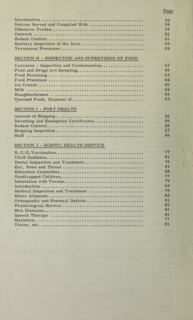 Page Introduction 5 0 Notices Served and Complied With . 58 Offensive Trades „ 59 Outwork 62 Rodent Control 61 Sanitary Inspection of the Area .......................... 50 Verminous Premises ................................... 59 SECTION H - INSPECTION AND SUPERVISION OF FOOD Carcases - Inspection and Condemnation. 63 Food and Drugs Act Sampling. 65 Food Poisoning 63 Food Premises 64 Ice Cream 65 Milk 64 Slaughterhouses 63 Unsound Food, Disposal of ...... 63 SECTION I - PORT HEALTH Amount of Shipping 66 Deratting and Exemption Certificates. 66 Rodent Control. 66 Shipping Inspection 67 Staff 66 SECTION J - SCHOOL HEALTH SERVICE B. C. G. Vaccination. . 77 Child Guidance 81 Dental Inspection and Treatment. 76 Ear, Nose and Throat 81 Education Committee 68 Handicapped Children 77 Infestation with Vermin 79 Introduction 69 Medical Inspection and Treatment ....................... 79 Minor Ailments 82 Orthopaedic and Postural Defects 81 Psychological Service 83 Skin Diseases. 81 Speech Therapy 81 Statistics 77 Vision, etc. 81