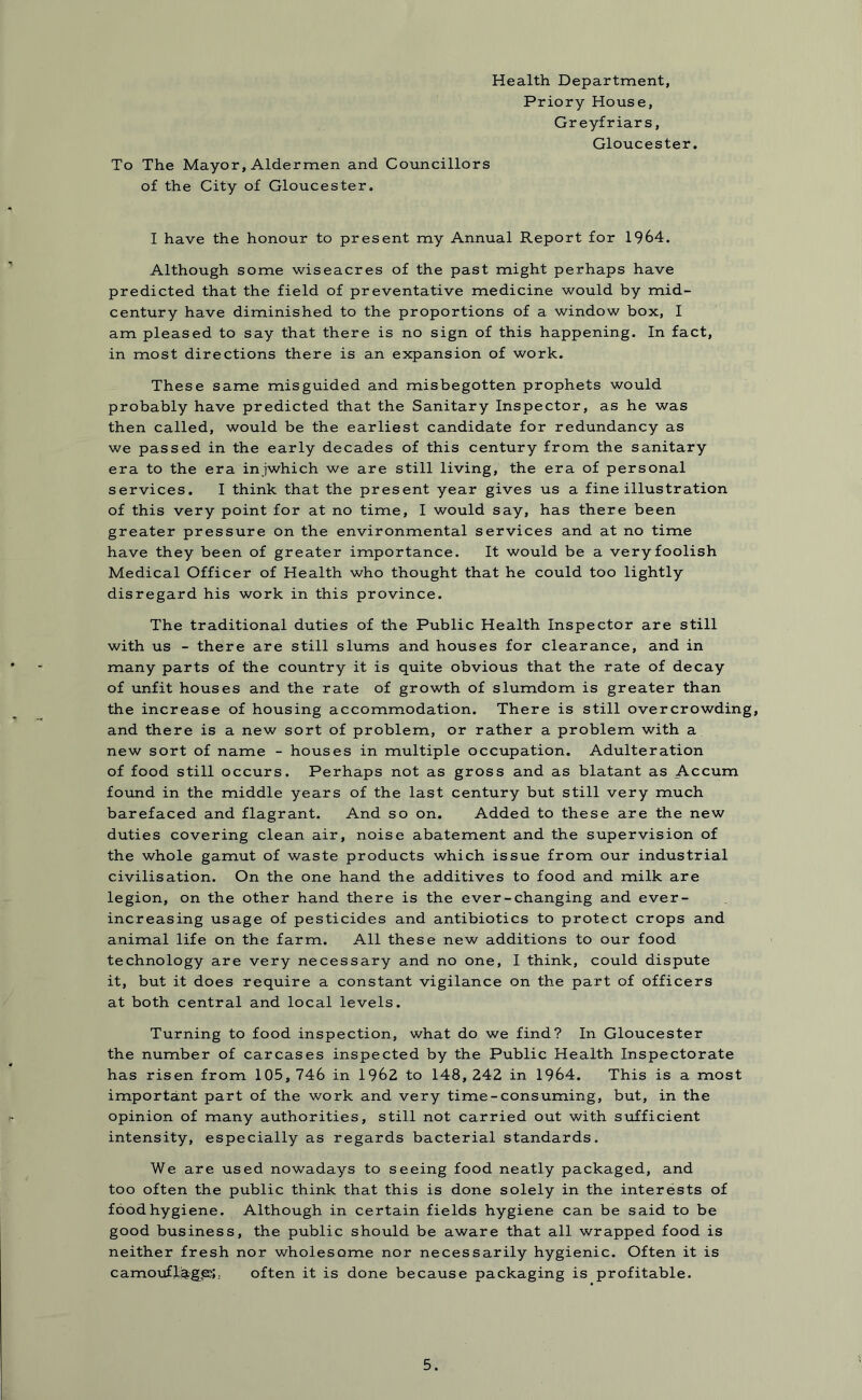 Health Department, Priory House, Greyfriars, Gloucester. To The Mayor, Aldermen and Councillors of the City of Gloucester. I have the honour to present my Annual Report for 1964. Although some wiseacres of the past might perhaps have predicted that the field of preventative medicine would by mid- century have diminished to the proportions of a window box, I am pleased to say that there is no sign of this happening. In fact, in most directions there is an expansion of work. These same misguided and misbegotten prophets would probably have predicted that the Sanitary Inspector, as he was then called, would be the earliest candidate for redundancy as we passed in the early decades of this century from the sanitary era to the era injwhich we are still living, the era of personal services. I think that the present year gives us a fine illustration of this very point for at no time, I would say, has there been greater pressure on the environmental services and at no time have they been of greater importance. It would be a very foolish Medical Officer of Health who thought that he could too lightly disregard his work in this province. The traditional duties of the Public Health Inspector are still with us - there are still slums and houses for clearance, and in many parts of the country it is quite obvious that the rate of decay of unfit houses and the rate of growth of slumdom is greater than the increase of housing accommodation. There is still overcrowding, and there is a new sort of problem, or rather a problem with a new sort of name - houses in multiple occupation. Adulteration of food still occurs. Perhaps not as gross and as blatant as Accum found in the middle years of the last century but still very much barefaced and flagrant. And so on. Added to these are the new duties covering clean air, noise abatement and the supervision of the whole gamut of waste products which issue from our industrial civilisation. On the one hand the additives to food and milk are legion, on the other hand there is the ever-changing and ever- increasing usage of pesticides and antibiotics to protect crops and animal life on the farm. All these new additions to our food technology are very necessary and no one, I think, could dispute it, but it does require a constant vigilance on the part of officers at both central and local levels. Turning to food inspection, what do we find? In Gloucester the number of carcases inspected by the Public Health Inspectorate has risen from 105,746 in 1962 to 148,242 in 1964. This is a most important part of the work and very time-consuming, but, in the opinion of many authorities, still not carried, out with sufficient intensity, especially as regards bacterial standards. We are used nowadays to seeing food neatly packaged, and too often the public think that this is done solely in the interests of food hygiene. Although in certain fields hygiene can be said to be good business, the public should be aware that all wrapped food is neither fresh nor wholesome nor necessarily hygienic. Often it is camouflages.. often it is done because packaging is profitable.