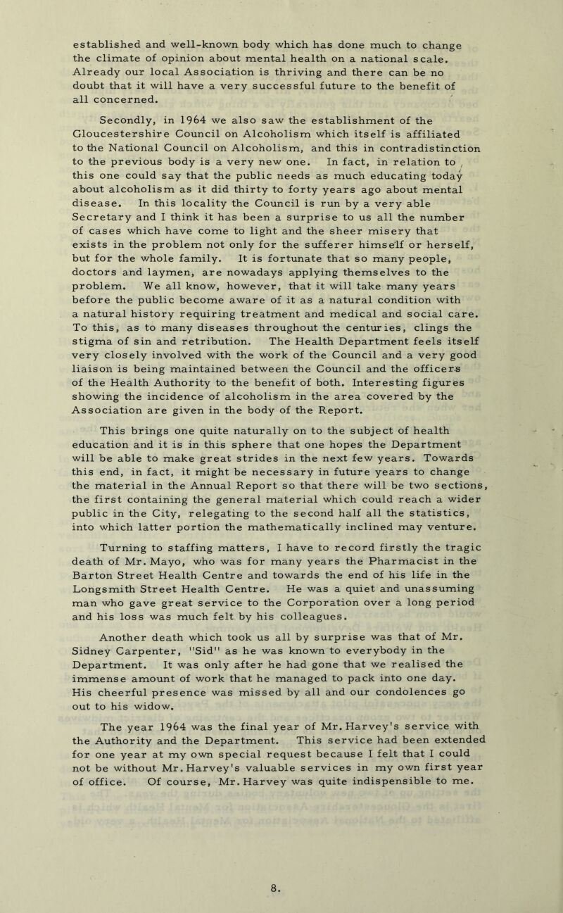 established and well-known body which has done much to change the climate of opinion about mental health on a national scale. Already our local Association is thriving and there can be no doubt that it will have a very successful future to the benefit of all concerned. Secondly, in 1964 we also saw the establishment of the Gloucestershire Council on Alcoholism which itself is affiliated to the National Council on Alcoholism, and this in contradistinction to the previous body is a very new one. In fact, in relation to , this one could say that the public needs as much educating today about alcoholism as it did thirty to forty years ago about mental disease. In this locality the Council is run by a very able Secretary and I think it has been a surprise to us all the number of cases which have come to light and the sheer misery that exists in the problem not only for the sufferer himself or herself, but for the whole family. It is fortunate that so many people, doctors and laymen, are nowadays applying themselves to the problem. We all know, however, that it will take many years before the public become aware of it as a natural condition with a natural history requiring treatment and medical and social care. To this, as to many diseases throughout the centuries, clings the stigma of sin and retribution. The Health Department feels itself very closely involved with the work of the Council and a very good liaison is being maintained between the Council and the officers of the Health Authority to the benefit of both. Interesting figures showing the incidence of alcoholism in the area covered by the Association are given in the body of the Report. This brings one quite naturally on to the subject of health education and it is in this sphere that one hopes the Department will be able to make great strides in the next few years. Towards this end, in fact, it might be necessary in future years to change the material in the Annual Report so that there will be two sections, the first containing the general material which could reach a wider public in the City, relegating to the second half all the statistics, into which latter portion the mathematically inclined may venture. Turning to staffing matters, I have to record firstly the tragic death of Mr. Mayo, who was for many years the Pharmacist in the Barton Street Health Centre and towards the end of his life in the Longsmith Street Health Centre. He was a quiet and unassuming man who gave great service to the Corporation over a long period and his loss was much felt by his colleagues. Another death which took us all by surprise was that of Mr. Sidney Carpenter, Sid as he was known to everybody in the Department. It was only after he had gone that we realised the immense amount of work that he managed to pack into one day. His cheerful presence was missed by all and our condolences go out to his widow. The year 1964 was the final year of Mr. Harvey's service with the Authority and the Department. This service had been extended for one year at my own special request because I felt that I could not be without Mr. Harvey's valuable services in my own first year of office. Of course, Mr. Harvey was quite indispensible to me.