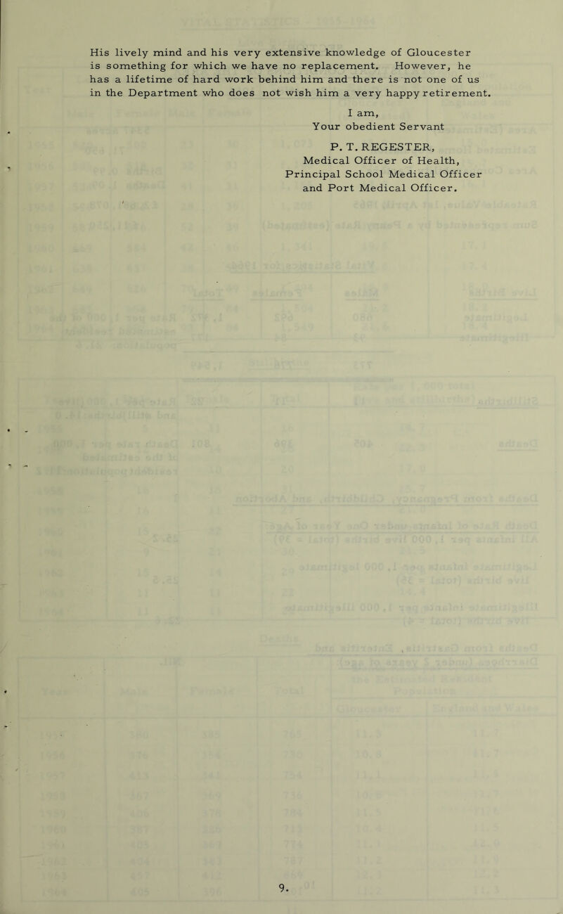 His lively mind and his very extensive knowledge of Gloucester is something for which we have no replacement. However, he has a lifetime of hard work behind him and there is not one of us in the Department who does not wish him a very happy retirement. I am, Your obedient Servant P. T. REGESTER, Medical Officer of Health, Principal School Medical Officer and Port Medical Officer.
