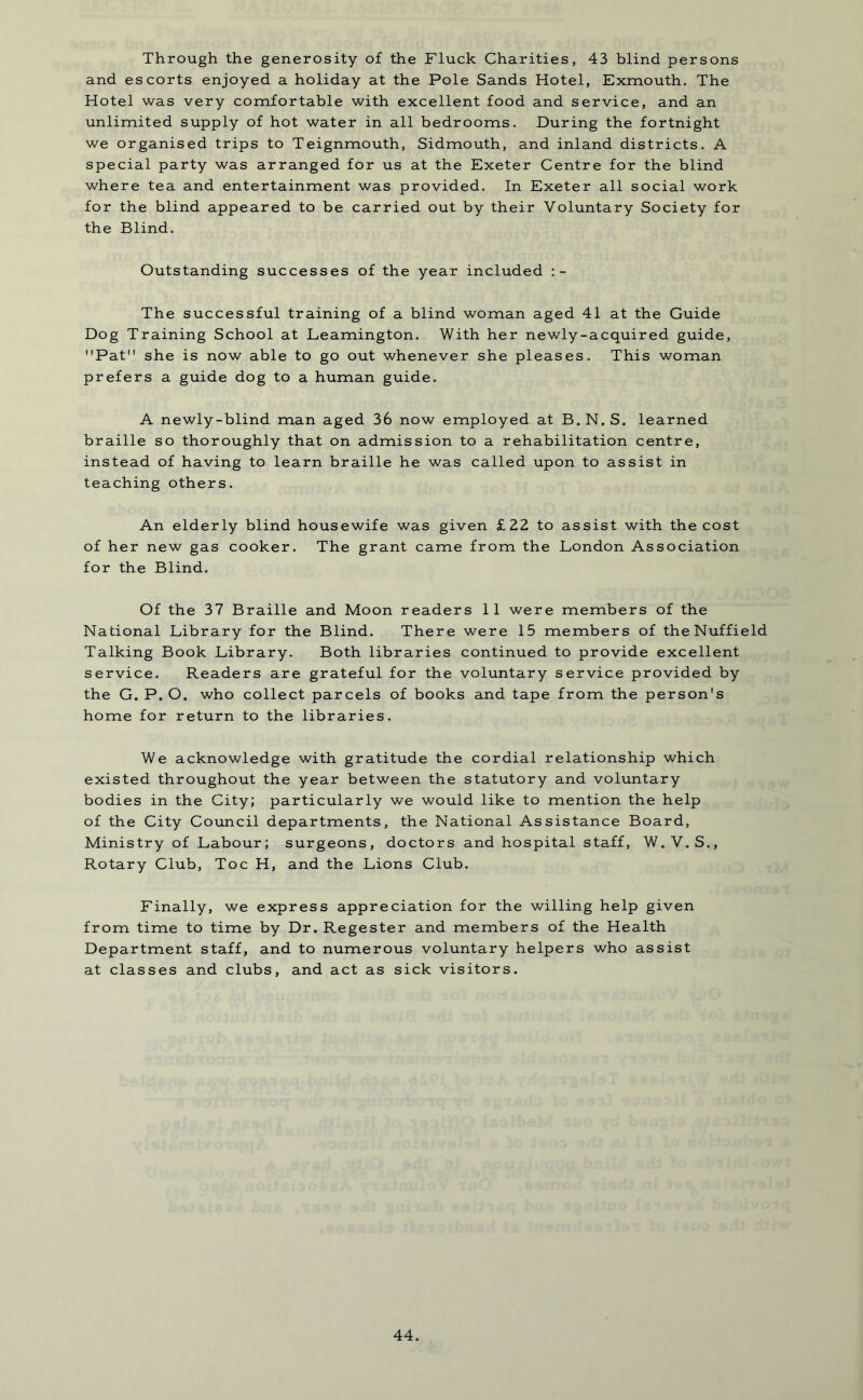 Through the generosity of the Fluck Charities, 43 blind persons and escorts enjoyed a holiday at the Pole Sands Hotel, Exmouth. The Hotel was very comfortable with excellent food and service, and an unlimited supply of hot water in all bedrooms. During the fortnight we organised trips to Teignmouth, Sidmouth, and inland districts. A special party was arranged for us at the Exeter Centre for the blind where tea and entertainment was provided. In Exeter all social work for the blind appeared to be carried out by their Voluntary Society for the Blind. Outstanding successes of the year included The successful training of a blind woman aged 41 at the Guide Dog Training School at Leamington. With her newly-acquired guide, Pat she is now able to go out whenever she pleases. This woman prefers a guide dog to a human guide. A newly-blind man aged 36 now employed at B.N.S. learned braille so thoroughly that on admission to a rehabilitation centre, instead of having to learn braille he was called upon to assist in teaching others. An elderly blind housewife was given £22 to assist with the cost of her new gas cooker. The grant came from the London Association for the Blind. Of the 37 Braille and Moon readers 11 were members of the National Library for the Blind. There were 15 members of the Nuffield Talking Book Library. Both libraries continued to provide excellent service. Readers are grateful for the voluntary service provided by the G. P. O. who collect parcels of books and tape from the person's home for return to the libraries. We acknowledge with gratitude the cordial relationship which existed throughout the year between the statutory and voluntary bodies in the City; particularly we would like to mention the help of the City Council departments, the National Assistance Board, Ministry of Labour; surgeons, doctors and hospital staff, W. V.S., Rotary Club, Toe H, and the Lions Club. Finally, we express appreciation for the willing help given from time to time by Dr. Regester and members of the Health Department staff, and to numerous voluntary helpers who assist at classes and clubs, and act as sick visitors.