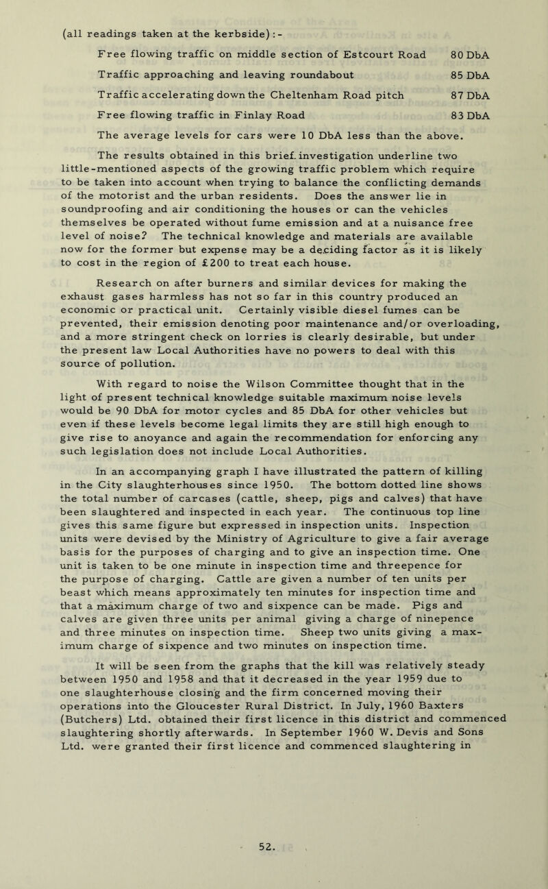 80 DbA (all readings taken at the kerbside) :- Free flowing traffic on middle section of Estcourt Road Traffic approaching and leaving roundabout 85 DbA Traffic accelerating down the Cheltenham Road pitch 87 DbA Free flowing traffic in Finlay Road 83 DbA The average levels for cars were 10 DbA less than the above. The results obtained in this brief, investigation underline two little-mentioned aspects of the growing traffic problem which require to be taken into account when trying to balance the conflicting demands of the motorist and the urban residents. Does the answer lie in soundproofing and air conditioning the houses or can the vehicles themselves be operated without fume emission and at a nuisance free level of noise? The technical knowledge and materials are available now for the former but expense may be a deciding factor as it is likely to cost in the region of £200 to treat each house. Research on after burners and similar devices for making the exhaust gases harmless has not so far in this country produced an economic or practical unit. Certainly visible diesel fumes can be prevented, their emission denoting poor maintenance and/or overloading, and a more stringent check on lorries is clearly desirable, but under the present law Local Authorities have no powers to deal with this source of pollution. With regard to noise the Wilson Committee thought that in the light of present technical knowledge suitable maximum noise levels would be 90 DbA for motor cycles and 85 DbA for other vehicles but even if these levels become legal limits they are still high enough to give rise to anoyance and again the recommendation for enforcing any such legislation does not include Local Authorities. In an accompanying graph I have illustrated the pattern of killing in the City slaughterhouses since 1950. The bottom dotted line shows the total number of carcases (cattle, sheep, pigs and calves) that have been slaughtered and inspected in each year. The continuous top line gives this same figure but expressed in inspection units. Inspection units were devised by the Ministry of Agriculture to give a fair average basis for the purposes of charging and to give an inspection time. One unit is taken to be one minute in inspection time and threepence for the purpose of charging. Cattle are given a number of ten units per beast which means approximately ten minutes for inspection time and that a maximum charge of two and sixpence can be made. Pigs and calves are given three units per animal giving a charge of ninepence and three minutes on inspection time. Sheep two units giving a max- imum charge of sixpence and two minutes on inspection time. It will be seen from the graphs that the kill was relatively steady between 1950 and 1958 and that it decreased in the year 1959 due to one slaughterhouse closing and the firm concerned moving their operations into the Gloucester Rural District. In July, I960 Baxters (Butchers) Ltd. obtained their first licence in this district and commenced slaughtering shortly afterwards. In September I960 W. Devis and Sons Ltd. were granted their first licence and commenced slaughtering in