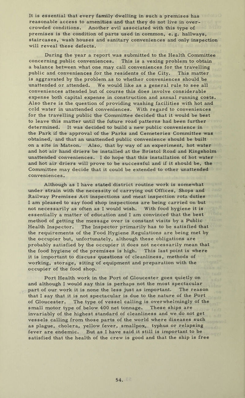 It is essential that every family dwelling in such a premises has reasonable access to amenities- and that they do not live in over- crowded conditions. Another evil associated with this type of premises is the condition of parts used in common, e. g. hallways, staircases, wash houses and sanitary conveniences and only inspection will reveal these defects. During the year a report was submitted to the Health Committee concerning public conveniences. This is a vexing problem to obtain a balance between what one may call conveniences for the travelling public and conveniences for the residents of the City. This matter is aggravated by the problem as to whether conveniences should be unattended or attended. We would like as a general rule to see all conveniences attended but of course this does involve considerable expense both capital expense in construction and annual running costs. Also there is the question of providing washing facilities with hot and cold water in unattended conveniences. With regard to conveniences for the travelling public the Committee decided that it would be best to leave this matter until the future road patterns had been further determined. It was decided to build a new public convenience in the Park if the approval of the Parks and Cemeteries Committee was obtained, and that an unattended public convenience should be built on a site in Matson. Also, that by way of an experiment, hot water and hot air hand driers be installed at the Bristol Road and Kingsholm unattended conveniences. I do hope that this installation of hot water and hot air driers will prove to be successful and if it should be, the Committee may decide that it could be extended to other unattended conveniences. Although as I have stated district routine work is somewhat under strain with the necessity of carrying out Offices, Shops and Railway Premises Act inspections and meat inspection rota duties I am pleased to say food shop inspections are being carried on but not necessarily as often as I would wish. With food hygiene it is essentially a matter of education and I am convinced that the best method of getting the message over is constant visits by a Public Health Inspector. The Inspector primarily has to be satisfied that the requirements of the Food Hygiene Regulations are being met by the occupier but, unfortunately, although these obligations are probably satisfied by the occupier it does not necessarily mean that the food hygiene of the premises is high. This last point is where it is important to discuss questions of cleanliness, methods of working, storage, siting of equipment and preparation with the occupier of the food shop. Port Health work in the Port of Gloucester goes quietly on and although I would say this is perhaps not the most spectacular part of our work it is none the less just as important. The reason that I say that it is not spectacular is due to the nature of the Port of Gloucester. The type of vessel calling is overwhelmingly of the small motor type of below 400 net tonnage. These ships are invariably of the highest standard of cleanliness and we do not get vessels calling from those parts of the world where diseases such as plague, cholera, yellow fever, smallpox,, typhus or relapsing fever are endemic. But as I have said it still is important to be satisfied that the health of the crew is good and that the ship is free