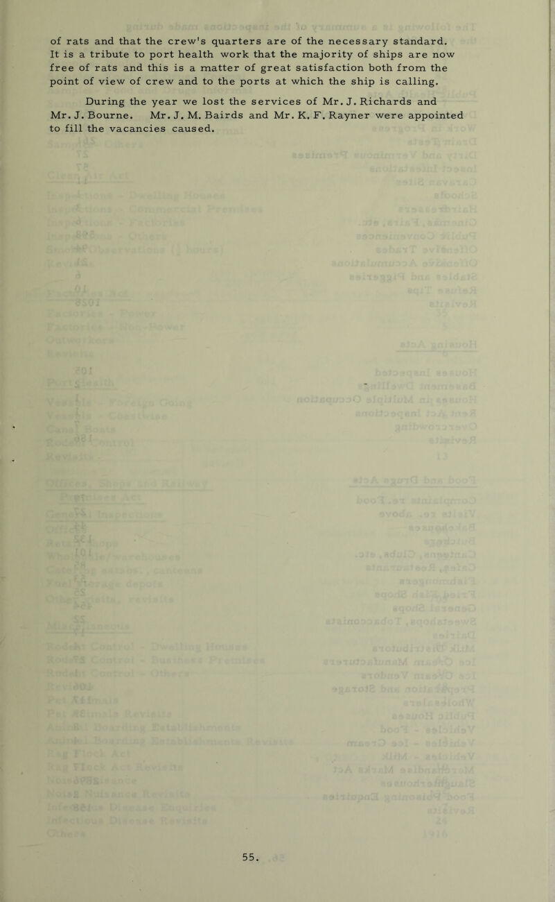 of rats and that the crew's quarters are of the necessary standard. It is a tribute to port health work that the majority of ships are now free of rats and this is a matter of great satisfaction both from the point of view of crew and to the ports at which the ship is calling. During the year we lost the services of Mr. J. Richards and Mr. J. Bourne. Mr. J. M. Bairds and Mr. K. F. Rayner were appointed to fill the vacancies caused.