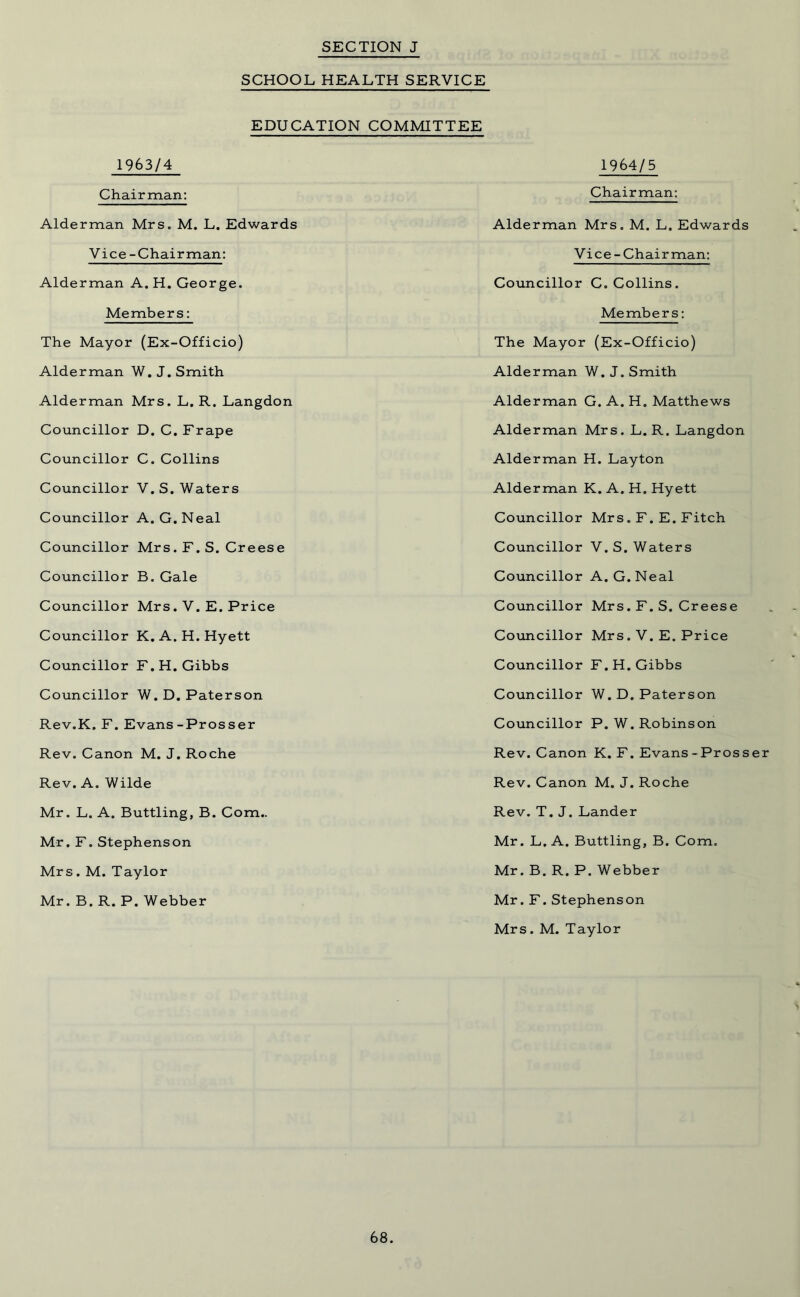 SCHOOL HEALTH SERVICE EDUCATION COMMITTEE 1963/4 Chairman: Alderman Mrs. M. L. Edwards Vice-Chairman: Alderman A. H. George. Members: The Mayor (Ex-Officio) Alderman W. J. Smith Alderman Mrs. L. R. Langdon Councillor D. C. Frape Councillor C. Collins Councillor V. S. Waters Councillor A. G. Neal Councillor Mrs. F. S. Creese Councillor B. Gale Councillor Mrs. V. E. Price Councillor K.A. H.Hyett Councillor F.H. Gibbs Councillor W.D. Paterson Rev.K. F. Evans-Prosser Rev. Canon M. J. Roche Rev. A. Wilde Mr. L. A. Buttling, B. Com.. Mr. F. Stephenson Mrs. M. Taylor Mr. B. R. P. Webber 1964/5 Chairman: Alderman Mrs. M. L. Edwards Vice-Chairman: Councillor C. Collins. Members: The Mayor (Ex-Officio) Alderman W. J. Smith Alderman G. A. H. Matthews Alderman Mrs. L. R. Langdon Alderman H. Layton Alderman K. A. H. Hyett Councillor Mrs. F. E. Fitch Councillor V. S. Waters Councillor A. G. Neal Councillor Mrs. F. S. Creese Councillor Mrs. V. E. Price Councillor F.H. Gibbs Councillor W. D. Paterson Councillor P. W. Robinson Rev. Canon K. F. Evans - Prosser Rev. Canon M. J. Roche Rev. T. J. Lander Mr. L. A. Buttling, B. Com. Mr. B. R. P. Webber Mr. F. Stephenson Mrs. M. Taylor