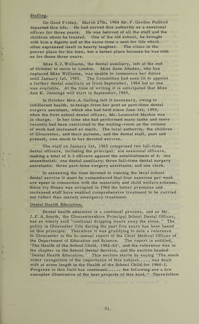 Staffing, On Good Friday, March 27th, 1964 Mr. F. Gordon Pulford departed/this life. He had served this authority as a sessional officer for three years. He was beloved of all the staff and the children whom he treated. One of the old school, he brought with him a dignity and at the same time a zest for life which often expressed itself in hearty laughter. The clinic is the poorer place for his loss, but a better place because he was with us for those three years. Miss S. J. Williams, the dental auxiliary, left at the end of October to move to London. Miss Anne Abadee, who has replaced Miss Williams, was unable to commence her duties until January 1st, 1965. The Committee had seen fit to appoint a further dental auxiliary as from September, 1964 but no one was available. At the time of writing it is anticipated that Miss Ann E. Jennings will start in September, 1965. In October Mrs. A. Galling felt it necessary, owing to indifferent health, to resign from her post as part-time dental surgery assistant, which she had held since June 1st, 1950, when the first school dental officer, Mr. Launcelot Machin was in charge. In her time she had performed many tasks and more recently had been restricted to the waiting-room as the volume of work had increased so much. The local authority, the children of Gloucester, and their parents, and the dental staff, past and present, owe much to her devoted service. The staff on January 1st, 1965 comprised two full-time dental officers, including the principal; six sessional officers, making a total of 3. 3 officers against the establishment of 4; one anaesthetist; one dental auxiliary; three full-time dental surgery assistants; three part-time surgery assistants; and one clerk. In assessing the time devoted to running the local school dental service it must be remembered that four sessions per week are spent in connection with the maternity and child welfare scheme. Since Ivy House was occupied in I960 the better premises and increased staff have enabled comprehensive treatment to be carried out rather than merely emergency treatment. Dental Health Education. Dental health education is a continual process, and as Mr. J. F. A. Smyth, the Gloucestershire Principal School Dental Officer, has so wisely said continual dripping wears away the stone.  The policy in Gloucester City during the past five years has been based on this principle. Therefore it was gratifying to note a reference to Gloucester in the bi-annual report of the Chief Medical Officer of the Department of Education and Science. The report is entitled, 'The Health of the School Child, 1962-63', and the reference was in the chapter on the School Dental Service, and the section headed 'Dental Health Education. ' This section starts by saying The much wider recognition of the importance of this subject. .... was dealt with at some length in the Health of the School Child for 1960-1. Progress in this field has continued. ..... the following are a few examples illustrative of the best projects of this kind.  There follow
