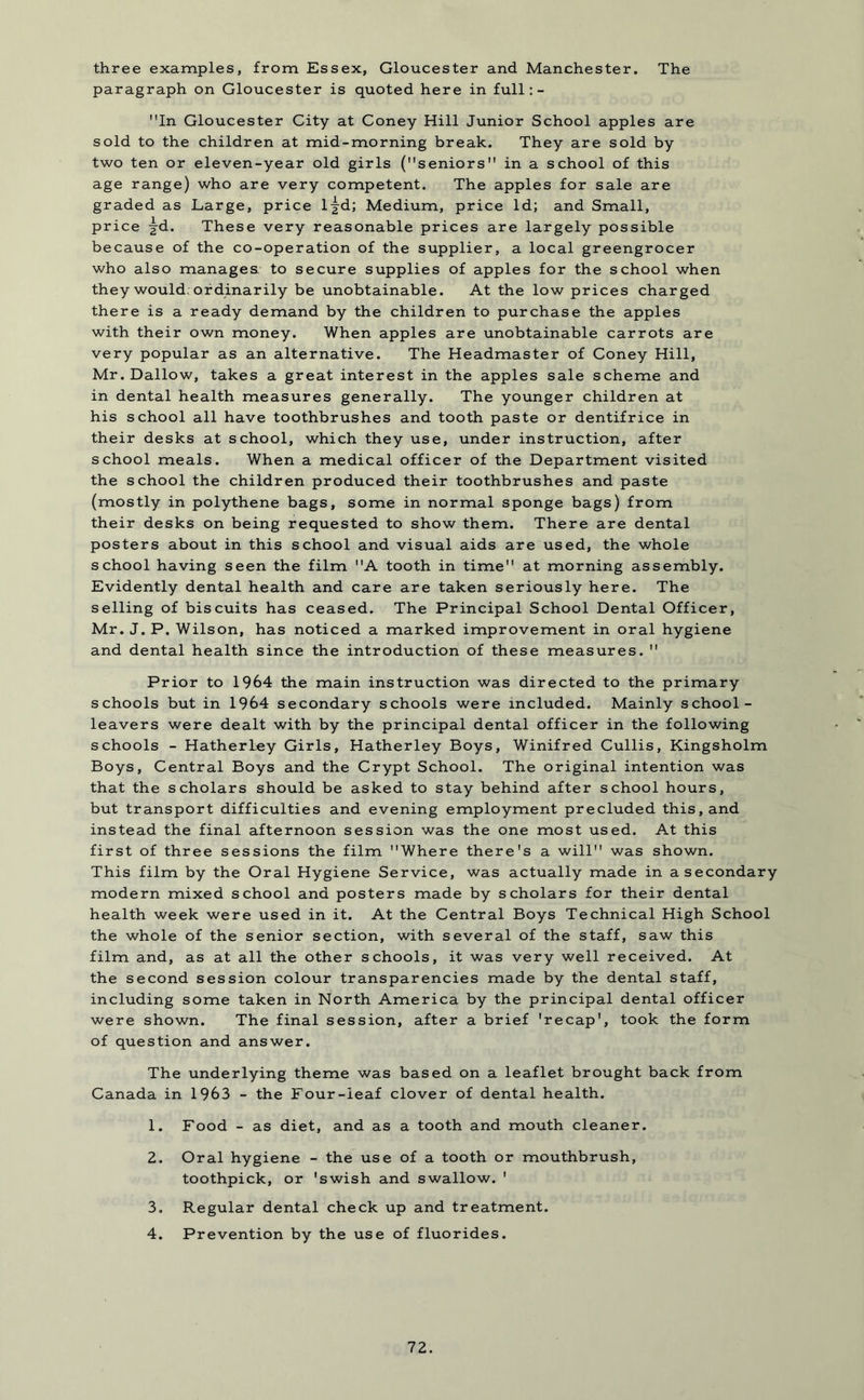 three examples, from Essex, Gloucester and Manchester. The paragraph on Gloucester is quoted here in full: - In Gloucester City at Coney Hill Junior School apples are sold to the children at mid-morning break. They are sold by two ten or eleven-year old girls (seniors in a school of this age range) who are very competent. The apples for sale are graded as Large, price l^d; Medium, price Id; and Small, price |-d. These very reasonable prices are largely possible because of the co-operation of the supplier, a local greengrocer who also manages, to secure supplies of apples for the school when they would;ordinarily be unobtainable. At the low prices charged there is a ready demand by the children to purchase the apples with their own money. When apples are unobtainable carrots are very popular as an alternative. The Headmaster of Coney Hill, Mr. Dallow, takes a great interest in the apples sale scheme and in dental health measures generally. The younger children at his school all have toothbrushes and tooth paste or dentifrice in their desks at school, which they use, under instruction, after school meals. When a medical officer of the Department visited the school the children produced their toothbrushes and paste (mostly in polythene bags, some in normal sponge bags) from their desks on being requested to show them. There are dental posters about in this school and visual aids are used, the whole school having seen the film A tooth in time at morning assembly. Evidently dental health and care are taken seriously here. The selling of biscuits has ceased. The Principal School Dental Officer, Mr. J. P. Wilson, has noticed a marked improvement in oral hygiene and dental health since the introduction of these measures.  Prior to 1964 the main instruction was directed to the primary schools but in 1964 secondary schools were included. Mainly school- leavers were dealt with by the principal dental officer in the following schools - Hatherley Girls, Hatherley Boys, Winifred Cullis, Kingsholm Boys, Central Boys and the Crypt School. The original intention was that the scholars should be asked to stay behind after school hours, but transport difficulties and evening employment precluded this, and instead the final afternoon session was the one most used. At this first of three sessions the film Where there's a will was shown. This film by the Oral Hygiene Service, was actually made in a secondary modern mixed school and posters made by scholars for their dental health week were used in it. At the Central Boys Technical High School the whole of the senior section, with several of the staff, saw this film and, as at all the other schools, it was very well received. At the second session colour transparencies made by the dental staff, including some taken in North America by the principal dental officer were shown. The final session, after a brief 'recap', took the form of question and answer. The underlying theme was based on a leaflet brought back from Canada in 1963 - the Four-leaf clover of dental health. 1. Food - as diet, and as a tooth and mouth cleaner. 2. Oral hygiene - the use of a tooth or mouthbrush, toothpick, or 'swish and swallow. 1 3. Regular dental check up and treatment. 4. Prevention by the use of fluorides.