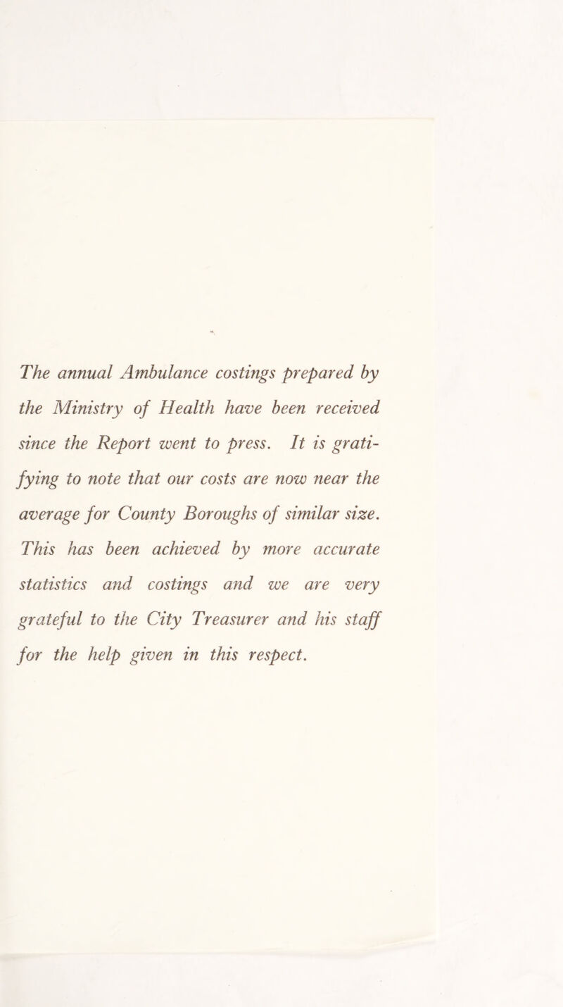 The annual Ambulance costings prepared by the Ministry of Health have been received since the Report went to press. It is grati- fying to note that our costs are now near the average for County Boroughs of similar size. This has been achieved by more accurate statistics and costings and we are very grateful to the City Treasurer and his staff for the help given in this respect.