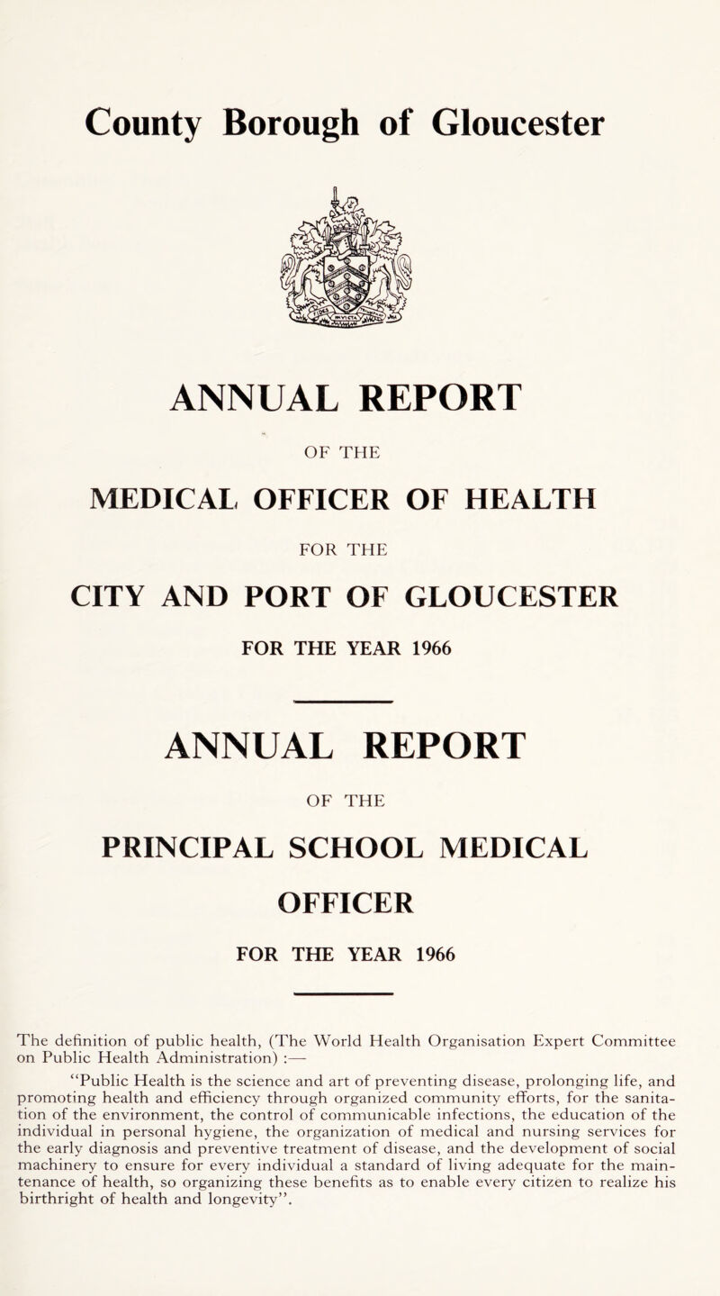 ANNUAL REPORT OF THE MEDICAL OFFICER OF HEALTH FOR THE CITY AND PORT OF GLOUCESTER FOR THE YEAR 1966 ANNUAL REPORT OF THE PRINCIPAL SCHOOL MEDICAL OFFICER FOR THE YEAR 1966 The definition of public health, (The World Health Organisation Expert Committee on Public Health Administration) :—- “Public Health is the science and art of preventing disease, prolonging life, and promoting health and efficiency through organized community efforts, for the sanita- tion of the environment, the control of communicable infections, the education of the individual in personal hygiene, the organization of medical and nursing services for the early diagnosis and preventive treatment of disease, and the development of social machinery to ensure for every individual a standard of living adequate for the main- tenance of health, so organizing these benefits as to enable every citizen to realize his birthright of health and longevity”.