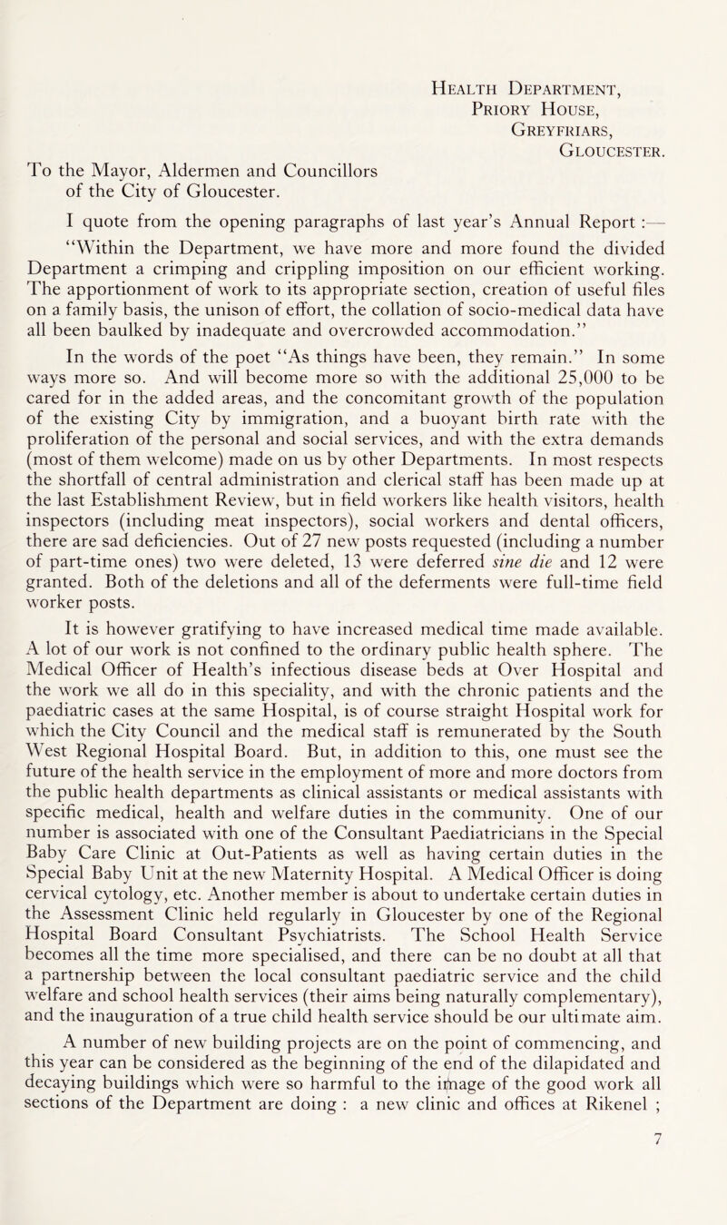 To the Mayor, Aldermen and Councillors of the City of Gloucester. Health Department, Priory House, Greyfriars, Gloucester. I quote from the opening paragraphs of last year’s Annual Report :— “Within the Department, we have more and more found the divided Department a crimping and crippling imposition on our efficient working. The apportionment of work to its appropriate section, creation of useful files on a family basis, the unison of effort, the collation of socio-medical data have all been baulked by inadequate and overcrowded accommodation.” In the words of the poet “As things have been, they remain.” In some ways more so. And will become more so with the additional 25,000 to be cared for in the added areas, and the concomitant growth of the population of the existing City by immigration, and a buoyant birth rate with the proliferation of the personal and social services, and with the extra demands (most of them welcome) made on us by other Departments. In most respects the shortfall of central administration and clerical staff has been made up at the last Establishment Review, but in field workers like health visitors, health inspectors (including meat inspectors), social workers and dental officers, there are sad deficiencies. Out of 27 new posts requested (including a number of part-time ones) two were deleted, 13 were deferred sine die and 12 were granted. Both of the deletions and all of the deferments were full-time field worker posts. It is however gratifying to have increased medical time made available. A lot of our work is not confined to the ordinary public health sphere. The Medical Officer of Health’s infectious disease beds at Over Hospital and the work we all do in this speciality, and with the chronic patients and the paediatric cases at the same Hospital, is of course straight Hospital work for which the City Council and the medical staff is remunerated by the South West Regional Hospital Board. But, in addition to this, one must see the future of the health service in the employment of more and more doctors from the public health departments as clinical assistants or medical assistants with specific medical, health and welfare duties in the community. One of our number is associated with one of the Consultant Paediatricians in the Special Baby Care Clinic at Out-Patients as well as having certain duties in the Special Baby Emit at the new Maternity Hospital. A Medical Officer is doing cervical cytology, etc. Another member is about to undertake certain duties in the Assessment Clinic held regularly in Gloucester by one of the Regional Hospital Board Consultant Psychiatrists. The School Health Service becomes all the time more specialised, and there can be no doubt at all that a partnership between the local consultant paediatric service and the child welfare and school health services (their aims being naturally complementary), and the inauguration of a true child health service should be our ultimate aim. A number of new building projects are on the point of commencing, and this year can be considered as the beginning of the end of the dilapidated and decaying buildings which were so harmful to the iffiage of the good work all sections of the Department are doing : a new clinic and offices at Rikenel ;