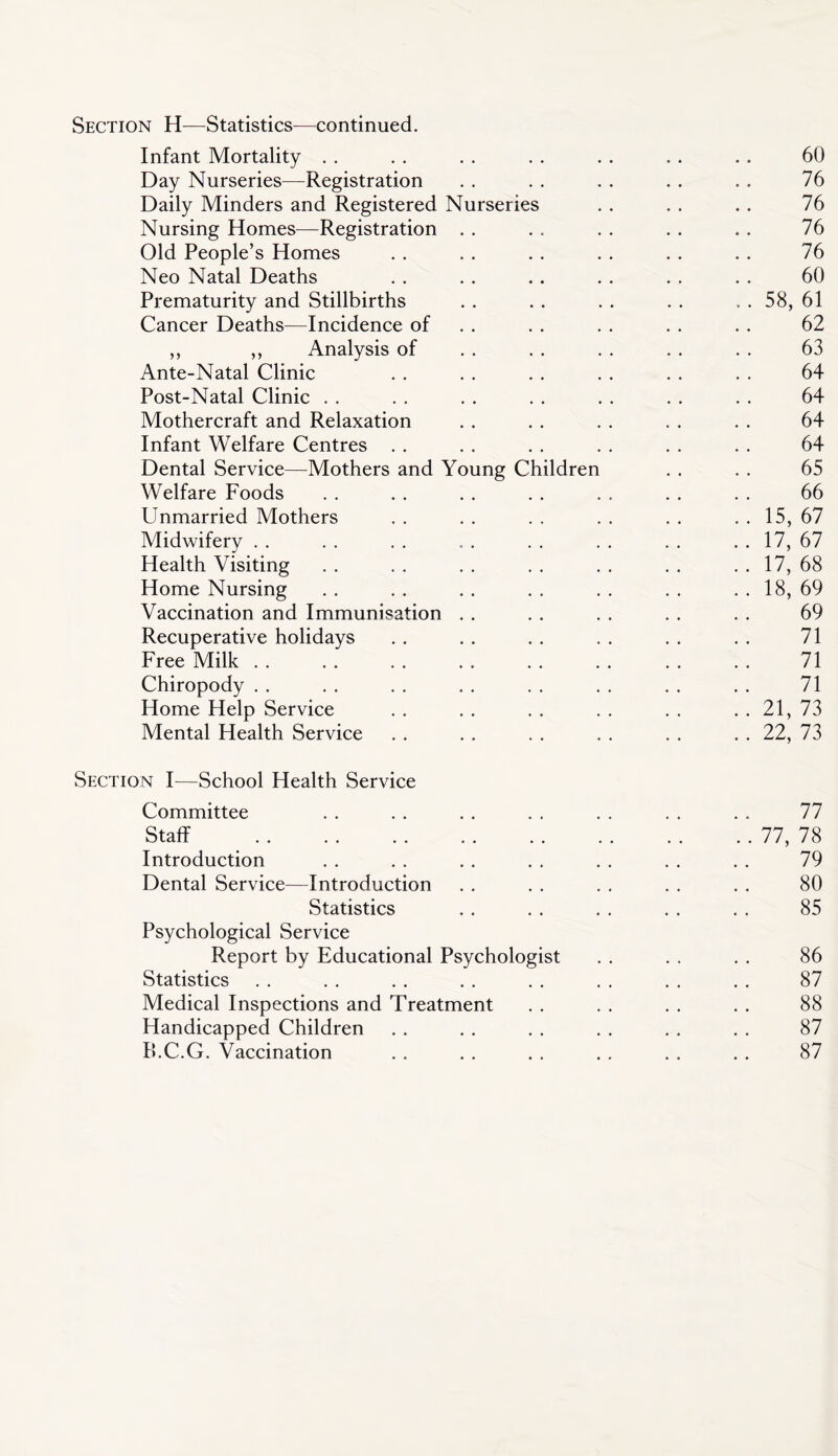 Section —^Statistics—continued. Infant Mortality . . . . . . . . . . . . . . 60 Day Nurseries—^Registration . . . . . . . . . . 76 Daily Minders and Registered Nurseries . . . . . . 76 Nursing Homes—Registration . . . . . . . . . . 76 Old People’s Homes . . . . . . . . . . . . 76 Neo Natal Deaths . . . . .. . . . . . . 60 Prematurity and Stillbirths . . . . . . . . ... 58, 61 Cancer Deaths—Incidence of . . . . . . . . . . 62 ,, ,, Analysis of . . . . . . . . . . 63 Ante-Natal Clinic . . . . . . . . . . . . 64 Post-Natal Clinic . . . . . . . . . . . . . . 64 Mothercraft and Relaxation . . . . . . . . . . 64 Infant Welfare Centres . . . . . . . . . . . . 64 Dental Service—^Mothers and Young Children . . . . 65 Welfare Foods . . . . . . . . . . . . . . 66 Unmarried Mothers . . . . . . . . . . . . 15, 67 Midwifery . . . . . . , . . . . . . . . . 17, 67 Health Visiting . . . . . . . . . . . . . . 17, 68 Home Nursing . . . . . . . . . . . . . . 18, 69 Vaccination and Immunisation . . . . . . . . . . 69 Recuperative holidays . . . . . . . . . . . . 71 Free Milk 71 Chiropody . . . . . . . . . . . . . . . . 71 Home Help Service . . . . . . . . . . . . 21, 73 Mental Health Service . . . . . . . . . . . . 22, 73 Section I—School Health Service Committee . . . . . . . . . . . . . . 77 Staff 77, 78 Introduction . . . . . . . . . . . . . . 79 Dental Service—Introduction . . . . . . . . . . 80 Statistics . . . . . . . . . . 85 Psychological Service Report by Educational Psychologist . . . . . . 86 Statistics . . . . . . . . . . . . . . . . 87 Medical Inspections and Treatment . . . . . . . . 88 Handicapped Children . . . . . . . . . . . . 87 B.C.G. Vaccination . . . . . . . . . . . . 87