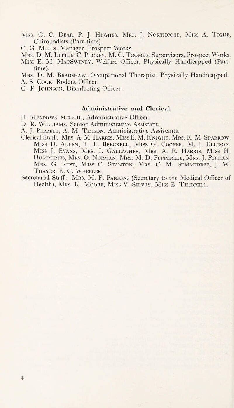 Mrs. G. C. Dear, P. J. Hughes, Mrs. J. Northcote, Miss A. Tighe, Chiropodists (Part-time). C. G. Mills, Manager, Prospect Works. Mrs. D. M. Little, C. Puckey, M. C. Toombs, Supervisors, Prospect Works Miss E. M. MacSwiney, Welfare Officer, Physically Handicapped (Part- time). Mrs. D. M. Bradshaw, Occupational Therapist, Physically Handicapped. A. S. Cook, Rodent Officer. G. F. Johnson, Disinfecting Officer. Administrative and Clerical H. Meadows, m.r.s.h.. Administrative Officer. D. R. Williams, Senior Administrative Assistant. A. J. Perrett, a. M. Timson, Administrative Assistants. Clerical Staff: Mrs. A. M. Harris, MissE. M. Knight, Mrs. K. M. Sparrow, Miss D. Allen, T. E. Breckell, Miss G. Cooper, M. J. Ellison, Miss J. Evans, Mrs. I. Gallagher, Mrs. A. E. Harris, Miss H. Humphries, Mrs. O. Norman, Mrs. M. D. Pepperell, Mrs. J. Pitman, Mrs. G. Rust, Miss C. Stanton, Mrs. C. M. Summerbee, J. W. Thayer, E. C. Wheeler. Secretarial Staff: Mrs. M. F. Parsons (Secretary to the Medical Officer of Health), Mrs. K. Moore, Miss V. Silvey, Miss B. Timbrell.