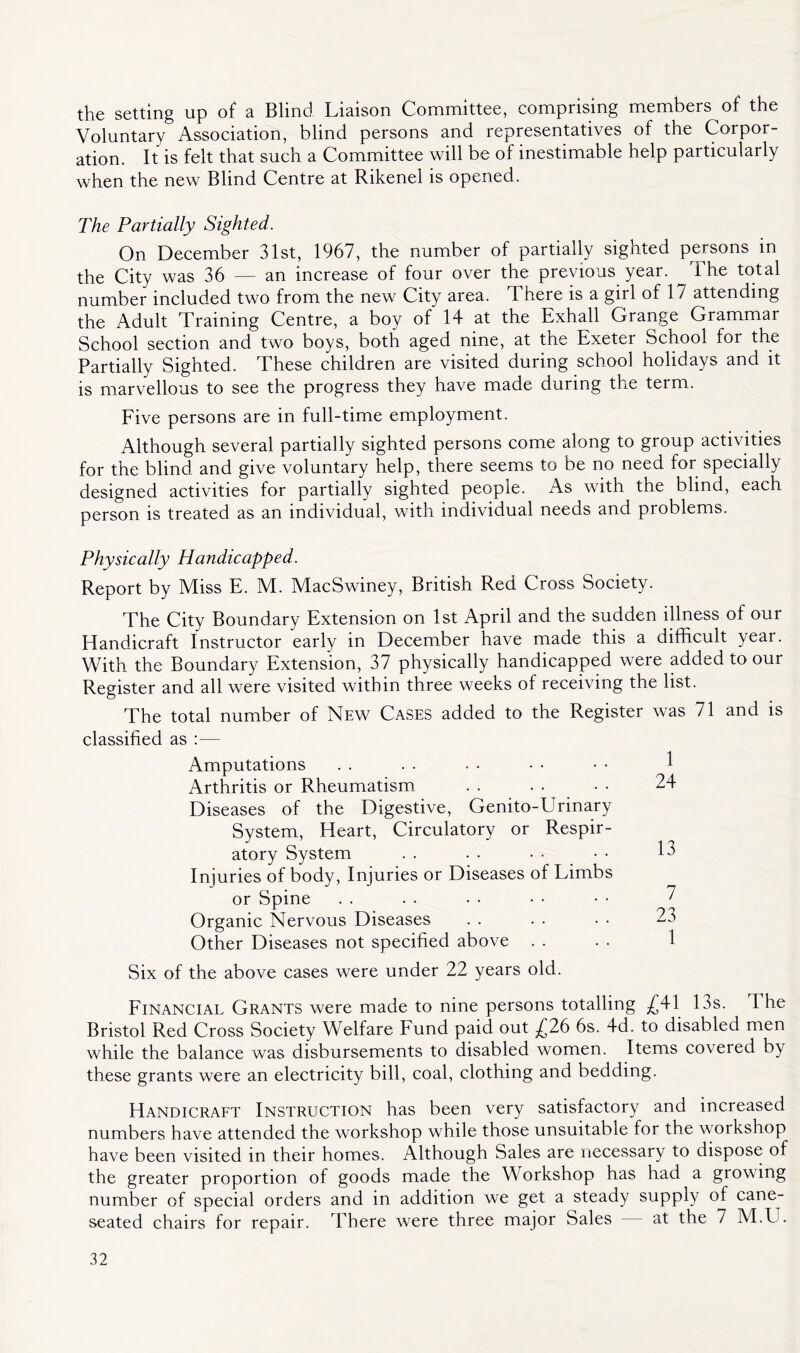 the setting up of a Blind Liaison Committee, comprising members of the Voluntary Association, blind persons and representatives of the Corpor- ation. It is felt that such a Committee will be of inestimable help particularly when the new Blind Centre at Rikenel is opened. The Partially Sighted. On December 31st, 1967, the number of partially sighted persons in the City was 36 — an increase of four over the previous year. ^ i he total number included two from the new City area. There is a girl of 1 / attending the Adult Training Centre, a boy of 14 at the Exhall Grange Grammar School section and two boys, both aged nine, at the Exeter School for the Partially Sighted. These children are visited during school holidays and it is marvellous to see the progress they have made during the term. Eive persons are in full-time employment. Although several partially sighted persons come along to group activities for the blind and give voluntary help, there seems to be no need for specially designed activities for partially sighted people. As with the blind, each person is treated as an individual, with individual needs and problems. Physically Handicapped. Report by Miss E. M. MacSwiney, British Red Cross Society. The City Boundary Extension on 1st April and the sudden illness of our Handicraft Instructor early in December have made this a difficult year. With the Boundary Extension, 37 physically handicapped were added to our Register and all were visited within three weeks of receiving the list. The total number of New Cases added to the Register was 71 and is classified as :— Amputations . . . . • • • • • • f Arthritis or Rheumatism . . . • • • 24 Diseases of the Digestive, Genito-Urinary System, Heart, Circulatory or Respir- atory System . . . • • • • • Injuries of body. Injuries or Diseases of Limbs or Spine . . . . • . • • • • 2 Organic Nervous Diseases . . . . • • 23 Other Diseases not specified above . . . . 1 Six of the above cases were under 22 years old. Financial Grants were made to nine persons totalling £4-1 13s. The Bristol Red Cross Society Welfare Fund paid out £26 6s. 4d. to disabled men while the balance was disbursements to disabled women. Items covered by these grants were an electricity bill, coal, clothing and bedding. Handicraet Instruction has been very satisfactory and increased numbers have attended the workshop while those unsuitable for the workshop have been visited in their homes. Although Sales are necessary to dispose of the greater proportion of goods made the Workshop has had a growing number of special orders and in addition we get a steady supply of cane- seated chairs for repair. There were three major Sales at the 7 M.U.