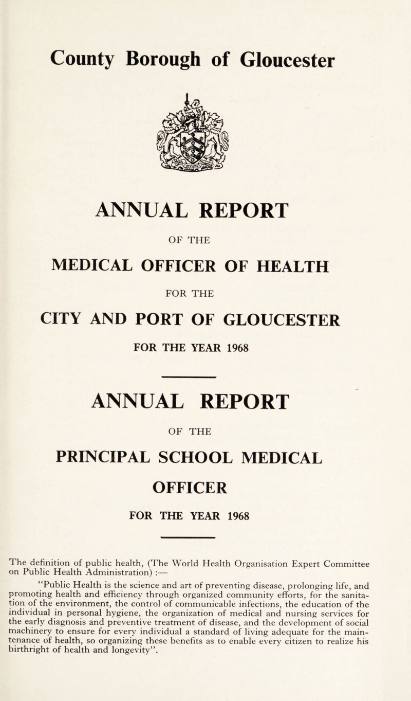 ANNUAL REPORT OF THE MEDICAL OFFICER OF HEALTH FOR THE CITY AND PORT OF GLOUCESTER FOR THE YEAR 1968 ANNUAL REPORT OF THE PRINCIPAL SCHOOL MEDICAL OFFICER FOR THE YEAR 1968 The definition of public health, (The World Health Organisation Expert Committee on Public Health Administration) :— “Public Health is the science and art of preventing disease, prolonging life, and promoting health and efficiency through organized community efforts, for the sanita- tion of the environment, the control of communicable infections, the education of the individual in personal hygiene, the organization of medical and nursing services for the early diagnosis and preventive treatment of disease, and the development of social machinery to ensure for every individual a standard of living adequate for the main- tenance of health, so organizing these benefits as to enable every citizen to realize his birthright of health and longevity”.