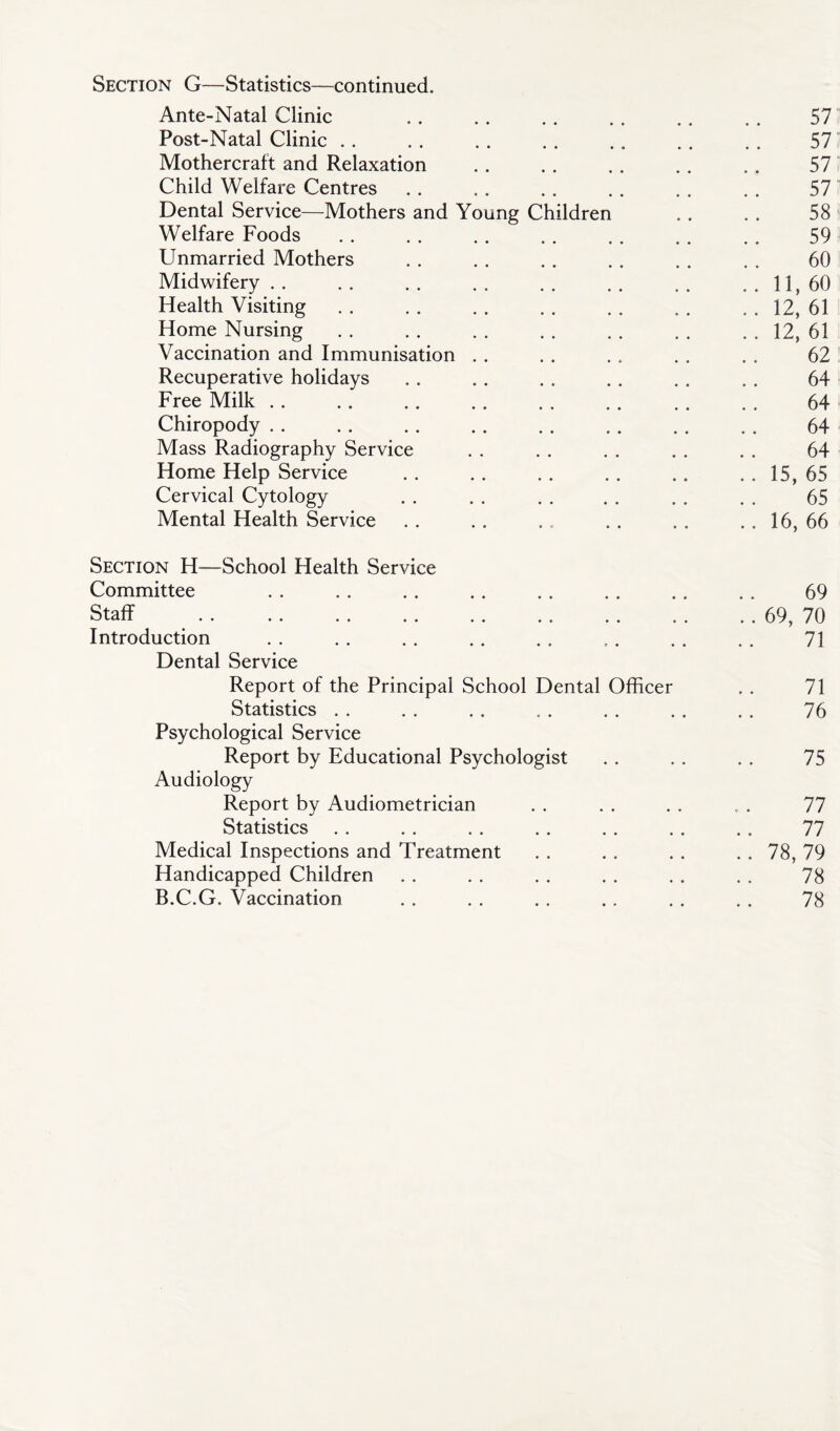 Section G—Statistics—continued. Ante-Natal Clinic .. . . . . . . .. . . 57 Post-Natal Clinic .. . . . . . . .. . . . . 57 Mothercraft and Relaxation . . . . . . . . . . 57 Child Welfare Centres . . . . . . . . . . . . 57 Dental Service—Mothers and Young Children . . . . 58 Welfare Foods . . . . . . . . . . . . . . 59 Unmarried Mothers . . . . . . . . . . . . 60 Midwifery . . . . . . . . . . . . . . . . 11, 60 Health Visiting . . . . . . . . . . . . . . 12, 61 Home Nursing 12, 61 Vaccination and Immunisation . . . . . . . . . . 62 Recuperative holidays . . . . . . . , . . . . 64 Free Milk .. . . .. .. . . .. .. . . 64 Chiropody . . . . . . . . . . . . . . . . 64 Mass Radiography Service . . . . . . . . . . 64 Home Help Service . . .. .. .. .. .. 15, 65 Cervical Cytology . . . . . . . . . . . . 65 Mental Health Service . . . . .. , . . . . . 16, 66 Section H—School Health Service Committee 69 Staff 69, 70 Introduction 71 Dental Service Report of the Principal School Dental Officer . . 71 Statistics . . . . . . .. . . . . . . . 76 Psychological Service Report by Educational Psychologist . . . . . . 75 Audiology Report by Audiometrician . . . . . . . . 77 Statistics . . . . .. .. . . . . .. 77 Medical Inspections and Treatment . . . . . . . . 78, 79 Handicapped Children . . . . . . . . . . . . 78 B.C.G. Vaccination . . . . . . .. . . . . 78