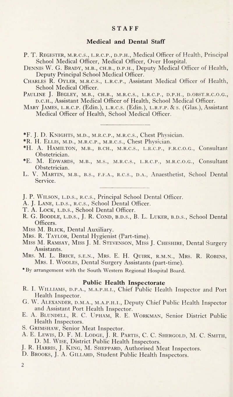 STAFF Medical and Dental Staff P. T. Regester, m.r.c.s., l.r.c.p., d.p.h., Medical Officer of Health, Principal School Medical Officer, Medical Officer, Over Hospital. Dennis W. G. Brady, m.b., ch.b., d.p.h., Deputy Medical Officer of Health, Deputy Principal School Medical Officer. Charles R. Oyler, m.r.c.s., l.r.c.p., Assistant Medical Officer of Health, School Medical Officer. Pauline J. Begley, m.b., ch.b., m.r.c.s., l.r.c.p., d.p.h., d.obst.r.c.o.g., d.c.h., Assistant Medical Officer of Health, School Medical Officer. Mary James, l.r.c.p. (Edin.), l.r.c.s. (Edin.), l.r.f.p. &s. (Glas.), Assistant Medical Officer of Health, School Medical Officer. *F. J. D. Knights, m.d., m.r.c.p., m.r.c.s., Chest Physician. *R. H. Ellis, m.d., m.r.c.p., m.r.c.s., Chest Physician. *H. A. Hamilton, m.b., b.ch., m.r.c.s., l.r.c.p., f.r.c.o.g., Consultant Obstetrician. *E. M. Edwards, m.b., m.s., m.r.c.s., l.r.c.p., m.r.c.o.g., Consultant Obstetrician. L. V. Martin, m.b., b.s., f.f.a., r.c.s., d.a., Anaesthetist, School Dental Service. J. P. Wilson, l.d.s., r.c.s., Principal School Dental Officer. A. J. Lane, l.d.s., r.c.s., School Dental Officer. T. A. Lock, l.d.s., School Dental Officer. R. G. Boodle, l.d.s., J. R, Cond, b.d.s., B. L. Luker, b.d.s., School Dental Officers. Miss M. Blick, Dental Auxiliary. Mrs. R. Taylor, Dental Hygienist (Part-time). Miss M. Ramsay, Miss J. M. Stevenson, Miss J. Cheshire, Dental Surgery Assistants. Mrs. M. L. Brice, s.e.n., Mrs. E. H. Quirk, r.m.n., Mrs. R. Robins, Mrs. L Wooles, Dental Surgery Assistants (part-time). *By arrangement with the South Western Regional Hospital Board. Public Health Inspectorate R. I. Williams, d.p.a., m.a.p.h.i., Chief Public Health Inspector and Port Health Inspector. G. W. Alexander, d.m.a., m.a.p.h.i., Deputy Chief Public Health Inspector and Assistant Port Health Inspector. E. A. Blundell, R. C. Upham, R. E, Workman, Senior District Public Health Inspectors. S. Grimshaw, Senior Meat Inspector. A. E. Lewis, D. F. M. Lodge, J. R. Partis, C. C. Shergold, M. C. Smith, D. M. Wise, District Public Health Inspectors. J. R. Harris, J. King, M. Sheppard, Authorised Meat Inspectors. D. Brooks, J. A. Gillard, Student Public Health Inspectors.