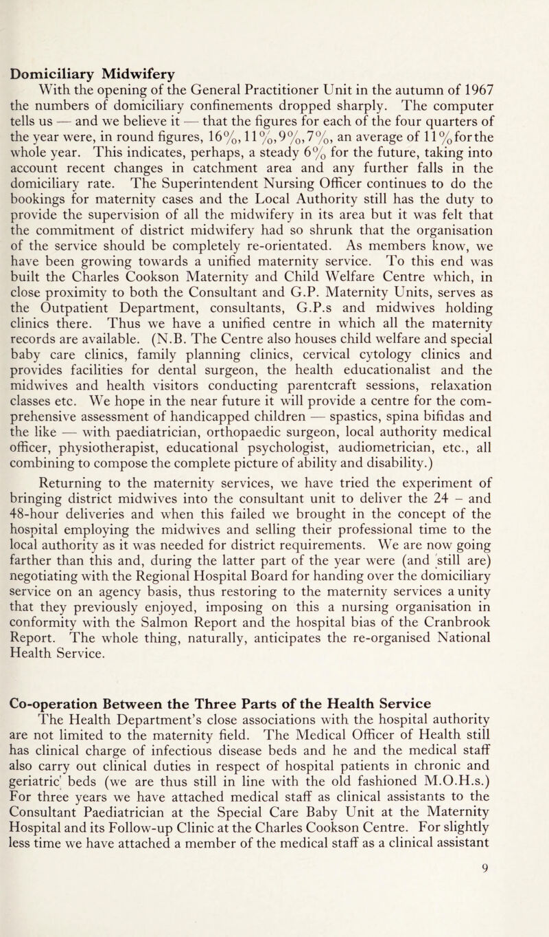 Domiciliary Midwifery With the opening of the General Practitioner Unit in the autumn of 1967 the numbers of domiciliary confinements dropped sharply. The computer tells us — and we believe it — that the figures for each of the four quarters of the year were, in round figures, 16%, 11 %,9%,7%, an average of 11 %forthe whole year. This indicates, perhaps, a steady 6% for the future, taking into account recent changes in catchment area and any further falls in the domiciliary rate. The Superintendent Nursing Officer continues to do the bookings for maternity cases and the Local Authority still has the duty to provide the supervision of all the midwifery in its area but it was felt that the commitment of district midwifery had so shrunk that the organisation of the service should be completely re-orientated. As members know, we have been growing towards a unified maternity service. To this end was built the Charles Cookson Maternity and Child Welfare Centre which, in close proximity to both the Consultant and G.P. Maternity Units, serves as the Outpatient Department, consultants, G.P.s and midwives holding clinics there. Thus we have a unified centre in which all the maternity records are available. (N.B. The Centre also houses child welfare and special baby care clinics, family planning clinics, cervical cytology clinics and provides facilities for dental surgeon, the health educationalist and the midwives and health visitors conducting parentcraft sessions, relaxation classes etc. We hope in the near future it will provide a centre for the com- prehensive assessment of handicapped children — spastics, spina bifidas and the like — with paediatrician, orthopaedic surgeon, local authority medical officer, physiotherapist, educational psychologist, audiometrician, etc., all combining to compose the complete picture of ability and disability.) Returning to the maternity services, we have tried the experiment of bringing district midwives into the consultant unit to deliver the 24 - and 48-hour deliveries and when this failed we brought in the concept of the hospital employing the midwives and selling their professional time to the local authority as it was needed for district requirements. We are now going farther than this and, during the latter part of the year were (and still are) negotiating with the Regional Hospital Board for handing over the domiciliary service on an agency basis, thus restoring to the maternity services a unity that they previously enjoyed, imposing on this a nursing organisation in conformity with the Salmon Report and the hospital bias of the Cranbrook Report. The whole thing, naturally, anticipates the re-organised National Health Service. Co-operation Between the Three Parts of the Health Service The Health Department’s close associations with the hospital authority are not limited to the maternity field. The Medical Officer of Health still has clinical charge of infectious disease beds and he and the medical staff also carry out clinical duties in respect of hospital patients in chronic and geriatric' beds (we are thus still in line with the old fashioned M.O.H.s.) For three years we have attached medical staff as clinical assistants to the Consultant Paediatrician at the Special Care Baby Unit at the Maternity Hospital and its Follow-up Clinic at the Charles Cookson Centre. For slightly less time we have attached a member of the medical staff as a clinical assistant