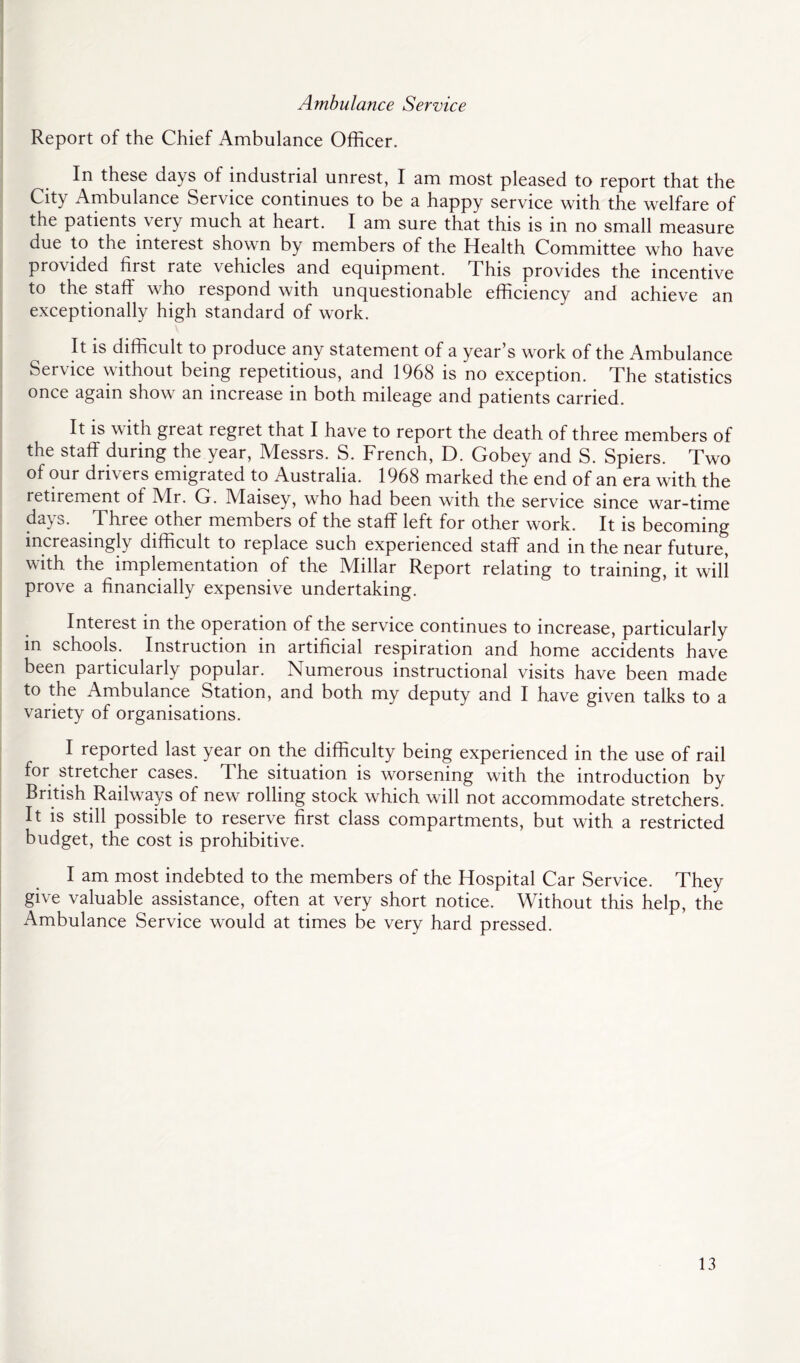 Ambulance Service Report of the Chief Ambulance Officer. In these days of industrial unrest, I am most pleased to report that the City Ambulance Service continues to be a happy service with the welfare of the patients ^ery much at heart. I am sure that this is in no small measure due to the interest shown by members of the Health Committee who have provided first rate vehicles and equipment. This provides the incentive to the staff who respond with unquestionable efficiency and achieve an exceptionally high standard of work. It is difficult to produce any statement of a year’s work of the Ambulance Service without being repetitious, and 1968 is no exception. The statistics once again show an increase in both mileage and patients carried. It is with great regret that I have to report the death of three members of the staff during the year, Messrs. S. French, D. Gobey and S. Spiers. Two of our drivers emigrated to Australia. 1968 marked the end of an era with the retirement of Mr. G. Maisey, who had been with the service since war-time days. Three other members of the staff left for other work. It is becoming increasingly difficult to replace such experienced staff and in the near future, with the implementation of the Millar Report relating to training, it will prove a financially expensive undertaking. Interest in the operation of the service continues to increase, particularly in schools. Instruction in artificial respiration and home accidents have been particularly popular. Numerous instructional visits have been made to the Ambulance Station, and both my deputy and I have given talks to a variety of organisations. I reported last year on the difficulty being experienced in the use of rail for stretcher cases. The situation is worsening with the introduction by British Railways of new rolling stock which will not accommodate stretchers. It is still possible to reserve first class compartments, but with a restricted budget, the cost is prohibitive. I am most indebted to the members of the Hospital Car Service. They give valuable assistance, often at very short notice. Without this help, the Ambulance Service would at times be very hard pressed.