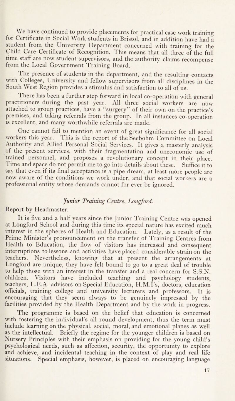 We have continued to provide placements for practical case work training for Certificate in Social Work students in Bristol, and in addition have had a student from the University Department concerned with training for the Child Care Certificate of Recognition, This means that all three of the full time staff are now student supervisors, and the authority claims recompense from the Local Government Training Board, The presence of students in the department, and the resulting contacts with Colleges, University and fellow supervisors from all disciplines in the South West Region provides a stimulus and satisfaction to all of us. There has been a further step forward in local co-operation with general practitioners during the past year. All three social workers are now attached to group practices, have a “surgery” of their own on the practice’s premises, and taking referrals from the group. In all instances co-operation is excellent, and many worthwhile referrals are made. One cannot fail to mention an event of great significance for all social workers this year. This is the report of the Seebohm Committee on Local Authority and Allied Personal Social Services. It gives a masterly analysis of the present services, with their fragmentation and uneconomic use of trained personnel, and proposes a revolutionary concept in their place. Time and space do not permit me to go into details about these. Suffice it to say that even if its final acceptance is a pipe dream, at least more people are now aware of the conditions we work under, and that social workers are a professional entity whose demands cannot for ever be ignored. Junior Training Centre, Longford. Report by Headmaster. It is five and a half years since the Junior Training Centre was opened at Longford School and during this time its special nature has excited much interest in the spheres of Health and Education. Lately, as a result of the Prime Minister’s pronouncement on the transfer of Training Centres from Health to Education, the flow of visitors has increased and consequent interruptions to lessons and activities have placed considerable strain on the teachers. Nevertheless, knowing that at present the arrangements at Longford are unique, they have felt bound to go to a great deal of trouble to help those with an interest in the transfer and a real concern for S.S.N. children. Visitors have included teaching and psychology students, teachers, L.E.A. advisors on Special Education, H.M.I’s, doctors, education officials, training college and university lecturers and professors. It is encouraging that they seem always to be genuinely impressed by the facilities provided by the Health Department and by the work in progress. The programme is based on the belief that education is concerned with fostering the individual’s all round development, thus the term must include learning on the physical, social, moral, and emotional planes as well as the intellectual. Briefly the regime for the younger children is based on Nursery Principles with their emphasis on providing for the young child’s psychological needs, such as affection, security, the opportunity to explore and achieve, and incidental teaching in the context of play and real life situations. Special emphasis, however, is placed on encouraging language