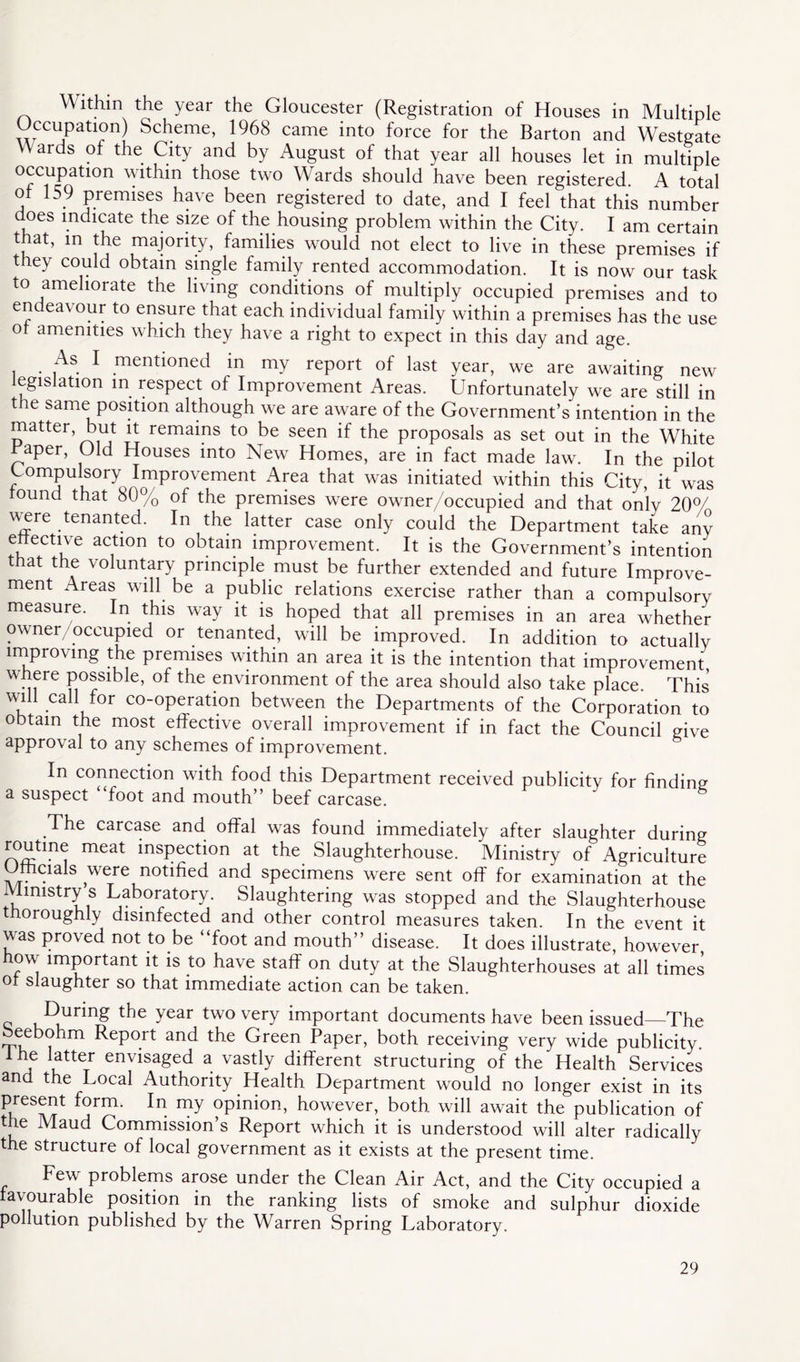 Within the year the Gloucester (Registration of Houses in Multiple Occupation) Scheme, 1968 came into force for the Barton and Westgate Wards of the City and by August of that year all houses let in multiple occupation within those two Wards should have been registered A total of 159 premises have been registered to date, and I feel that this number does indicate the size of the housing problem within the City. I am certain that, in the majority, families would not elect to live in these premises if they could obtain single family rented accommodation. It is now our task to ameliorate the living conditions of multiply occupied premises and to endeavour to ensure that each individual family within a premises has the use of amenities which they have a right to expect in this day and age. As I mentioned in my report of last year, we are awaiting new legislation in respect of Improvement Areas. Unfortunately we are still in the same position although we are aware of the Government’s intention in the matter, but it remains to be seen if the proposals as set out in the White raper, Old Houses into New Homes, are in fact made law. In the pilot Compulsory Improvement Area that was initiated within this City, it was found that 80% of the premises were owner/occupied and that only 20°/ were tenanted. In the latter case only could the Department take any effective action to obtain improvement. It is the Government’s intention that the voluntary principle must be further extended and future Improve- ment Areas will be a public relations exercise rather than a compulsory measure. In this way it is hoped that all premises in an area whether owner occupied or tenanted, will be improved. In addition to actually improving the premises within an area it is the intention that improvement where possible, of the environment of the area should also take place. This will call for co-operation between the Departments of the Corporation to obtain the most effective overall improvement if in fact the Council give approval to any schemes of improvement. In connection with food this Department received publicity for finding a suspect foot and mouth” beef carcase. The carcase and offal was found immediately after slaughter during routine meat inspection at the Slaughterhouse. Ministry of Agriculture Officials were notified and specimens were sent off for examination at the Ministry s Laboratory. Slaughtering was stopped and the Slaughterhouse thoroughly disinfected and other control measures taken. In the event it was proved not to be “foot and mouth” disease. It does illustrate, however, how important it is to have staff on duty at the Slaughterhouses at all times of slaughter so that immediate action can be taken. During the year two very important documents have been issued—The beebohm Report and the Green Paper, both receiving very wide publicity I he latter envisaged a vastly different structuring of the Health Services and the Local Authority Health Department would no longer exist in its present form. In my opinion, however, both will await the publication of the Maud Commission’s Report which it is understood will alter radically the structure of local government as it exists at the present time. Few problems arose under the Clean Air Act, and the City occupied a favourable position in the ranking lists of smoke and sulphur dioxide pollution published by the Warren Spring Laboratory.