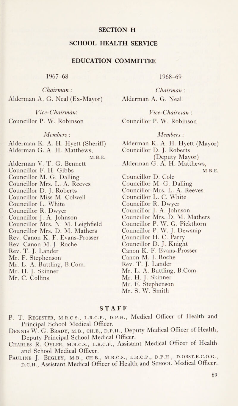 SECTION H SCHOOL HEALTH SERVICE EDUCATION COMMITTEE 1967-68 Chairman : Alderman A. G. Neal (Ex-Mayor) Vice-Chairman: Councillor P. W. Robinson Members : Alderman K. A. H. Hyett (Sheriff) Alderman G. A. H. Matthews, M.B.E. Alderman V. T. G. Bennett Councillor F. H. Gibbs Councillor M. G. Dalling Councillor Mrs. L. A. Reeves Councillor D. ]. Roberts Councillor Miss M. Colwell Councillor L. White Councillor R. Dwyer Councillor J. A. Johnson Councillor Mrs. N. M. Leighfield Councillor Mrs. D. M. Mathers Rev. Canon K. F. Evans-Prosser Rev. Canon M. J. Roche Rev. T. J. Lander Mr. F. Stephenson Mr. L. A. Buttling, B.Com. Mr. H. J. Skinner Mr. C. Collins 1968-69 Chairman : Alderman A. G. Neal Vice-Chairman : Councillor P. W. Robinson Members : Alderman K. A. H. Hyett (Mayor) Councillor D. J. Roberts (Deputy Mayor) Alderman G. A. H. Matthews, M.B.E. Councillor D. Cole Councillor M. G. Dalling Councillor Mrs. L. A. Reeves Councillor L. C. White Councillor R. Dwyer Councillor J. A. Johnson Councillor Mrs. D. M. Mathers Councillor P. W. G. Pickthorn Councillor P. W. J. Dewsnip Councillor H. C. Parry Councillor D. J. Knight Canon K. F. Evans-Prosser Canon M. J. Roche Rev. T. J. Lander Mr. L. A. Buttling, B.Com. Mr. H. J. Skinner Mr. F. Stephenson Mr. S. W. Smith STAFF P. T. Regester, m.r.c.s., l.r.c.p., d.p.h., Medical Officer of Health and Principal School Medical Officer. Dennis W. G. Brady, m.b., ch.b., d.p.h., Deputy Medical Officer of Health, Deputy Principal School Medical Officer. Charles R. Oyler, m.r.c.s., l.r.c.p., Assistant Medical Officer of Health and School Medical Officer. Pauline J. Begley, m.b., ch.b., m.r.c.s., l.r.c.p., d.p.h., d.obst.r.c.o.g., d.c.h., Assistant Medical Officer of Health and School Medical Officer.