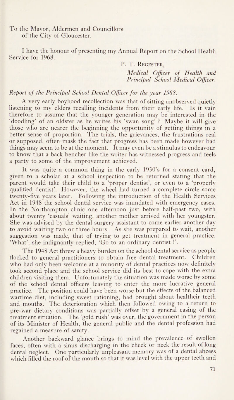 To the Mayor, Aldermen and Councillors of the City of Gloucester. I have the honour of presenting my Annual Report on the School Health Service for 1968. P. T. Regester, Medical Officer of Health and Principal School Medical Officer. Report of the Principal School Dental Officer for the year 1968. A very early boyhood recollection was that of sitting unobserved quietly listening to my elders recalling incidents from their early life. Is it vain therefore to assume that the younger generation may be interested in the ‘doodling’ of an oldster as he writes his ‘swan song’ ? Maybe it will give those who are nearer the beginning the opportunity of getting things in a better sense of proportion. The trials, the grievances, the frustrations real or supposed, often mask the fact that progress has been made however bad things may seem to be at the moment. It may even be a stimulus to endeavour to know that a back bencher like the writer has witnessed progress and feels a party to some of the improvement achieved. It was quite a common thing in the early 1930’s for a consent card, given to a scholar at a school inspection to be returned stating that the parent would take their child to a ‘proper dentist’, or even to a ‘properly qualified dentist’. However, the wheel had turned a complete circle some twenty-five years later. Following the introduction of the Health Services Act in 1948 the school dental service was inundated with emergency cases. In the Northampton clinic one afternoon just before half-past two, with about twenty ‘casuals’ waiting, another mother arrived with her youngster. She was advised by the dental surgery assistant to come earlier another day to avoid waiting two or three hours. As she was prepared to wait, another suggestion was made, that of trying to get treatment in general practice. ‘What’, she indignantly replied, ‘Go to an ordinary dentist !’. The 1948 Act threw a heavy burden on the school dental service as people flocked to general practitioners to obtain free dental treatment. Children who had only been welcome at a minority of dental practices now definitely took second place and the school service did its best to cope with the extra children visiting them. Unfortunately the situation was made worse by some of the school dental officers leaving to enter the more lucrative general practice. The position could have been worse but the effects of the balanced wartime diet, including sweet rationing, had brought about healtheir teeth and mouths. The deterioration which then followed owing to a return to pre-war dietary conditions was partially offset by a general easing of the treatment situation. The ‘gold rush’ was over, the government in the person of its Minister of Health, the general public and the dental profession had regained a measure of sanity. Another backward glance brings to mind the prevalence of swollen faces, often with a sinus discharging in the cheek or neck the result of long dental neglect. One particularly unpleasant memory was of a dental abcess which filled the roof of the mouth so that it was level with the upper teeth and