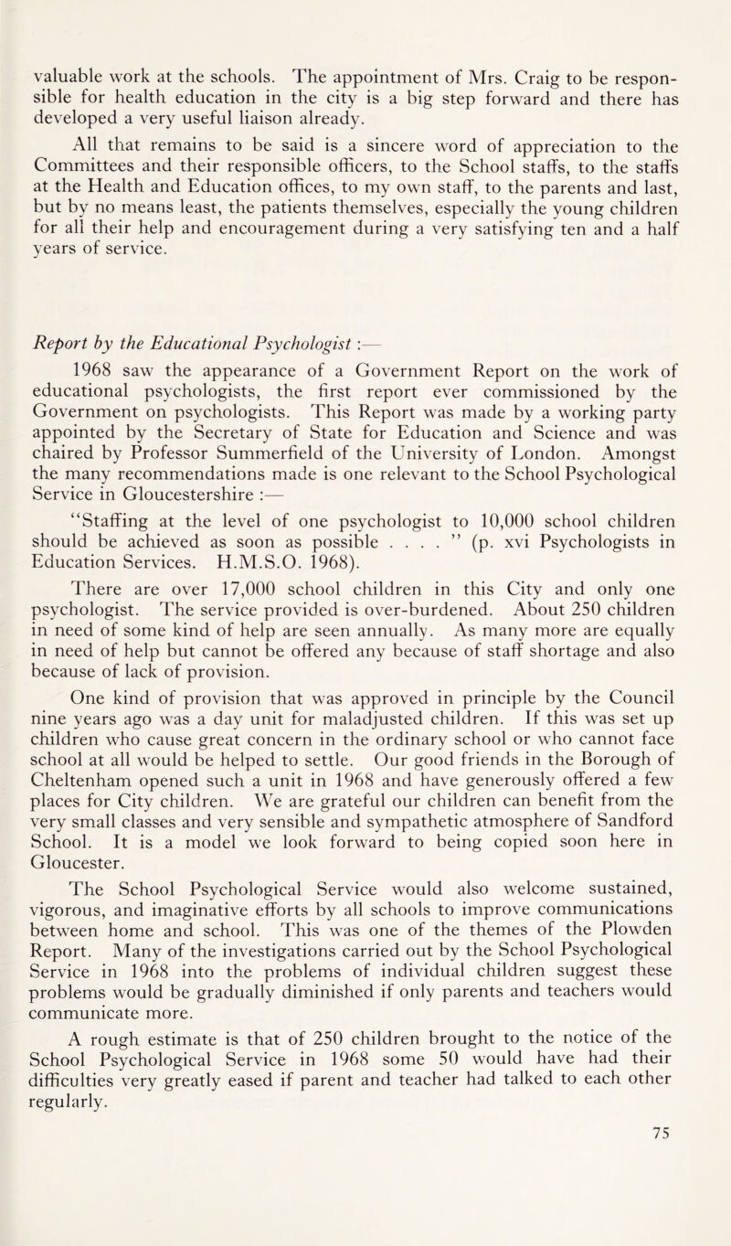valuable work at the schools. The appointment of Mrs. Craig to be respon- sible for health education in the city is a big step forward and there has developed a very useful liaison already. All that remains to be said is a sincere word of appreciation to the Committees and their responsible officers, to the School staffs, to the staffs at the Health and Education offices, to my own staff, to the parents and last, but by no means least, the patients themselves, especially the young children for all their help and encouragement during a very satisfying ten and a half years of service. Report by the Educational Psychologist:— 1968 saw the appearance of a Government Report on the work of educational psychologists, the first report ever commissioned by the Government on psychologists. This Report was made by a working party appointed by the Secretary of State for Education and Science and was chaired by Professor Summerfield of the University of Eondon. Amongst the many recommendations made is one relevant to the School Psychological Service in Gloucestershire :— “Staffing at the level of one psychologist to 10,000 school children should be achieved as soon as possible . . . . ” (p. xvi Psychologists in Education Services. H.M.S.O. 1968). There are over 17,000 school children in this City and only one psychologist. The service provided is over-burdened. About 250 children in need of some kind of help are seen annually. As many more are equally in need of help but cannot be offered any because of staff shortage and also because of lack of provision. One kind of provision that was approved in principle by the Council nine years ago was a day unit for maladjusted children. If this was set up children who cause great concern in the ordinary school or who cannot face school at all would be helped to settle. Our good friends in the Borough of Cheltenham opened such a unit in 1968 and have generously offered a few places for City children. We are grateful our children can benefit from the very small classes and very sensible and sympathetic atmosphere of Sandford School. It is a model we look forward to being copied soon here in Gloucester. The School Psychological Service would also welcome sustained, vigorous, and imaginative efforts by all schools to improve communications between home and school. This was one of the themes of the Plowden Report. Many of the investigations carried out by the School Psychological Service in 1968 into the problems of individual children suggest these problems would be gradually diminished if only parents and teachers would communicate more. A rough estimate is that of 250 children brought to the notice of the School Psychological Service in 1968 some 50 would have had their difficulties very greatly eased if parent and teacher had talked to each other regularly.