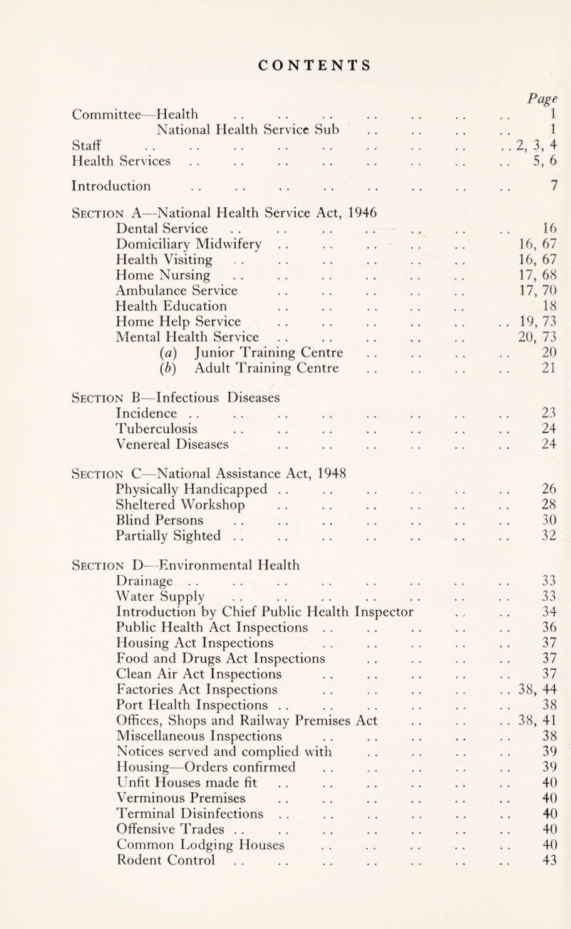 CONTENTS Page Committee—Health . . . . . . . . . . . . . . 1 National Health Service Sub . . . . . . . . 1 Staff 2, 3, 4 Health Services . . . . . . . . . . . . . . . . 5, 6 Introduction . . . . . . . . . . . . . . . . 7 Section A—National Health Service Act, 1946 Dental Service . . . . . . . . . . . . . . 16 Domiciliary Midwifery . . . . . . . . . . 16, 67 Health Visiting . . . . . . . . . . . . 16, 67 Home Nursing . . . . . . . . . . , . 17, 68 Ambulance Service . . . . . . . . . . 17, 70 Health Education . . . . . . . . . . 18 Home Help Service . . . . . . . . . , . . 19, 73 Mental Health Service . . . . . . , , . . 20, 73 (a) Junior Training Centre . . . . . . . . 20 (b) Adult Training Centre . . . . . . . . 21 Section B—Infectious Diseases Incidence .. .. .. .. .. .. .. .. 23 Tuberculosis . . . . . . . . . . . . . . 24 Venereal Diseases . . . . . . , . . . . . 24 Section C—National Assistance Act, 1948 Physically Handicapped . . . . . . . . . . . . 26 Sheltered Workshop . . . . . . . . . . . . 28 Blind Persons . . . . , . . . . . . . . . 30 Partially Sighted . . . . . . . . . . . , . . 32 Section D—Environmental Health Drainage . . . . . . . . . . . . . . . . 33 Water Supply . . . . . . . . . . . . . . 33 Introduction by Chief Public Health Inspector . , . . 34 Public Health Act Inspections . . . . . . . . . . 36 Housing Act Inspections . . . . . . . . . . 37 Food and Drugs Act Inspections . . . . . . . . 37 Clean Air Act Inspections . . . . . . . . . . 37 Factories Act Inspections . . . . . . . . . . 38, 44 Port Health Inspections . . . . . . . . . . . . 38 Offices, Shops and Railway Premises Act . . . . . . 38, 41 Miscellaneous Inspections . . . . . . . . . . 38 Notices served and complied with . . . . . . . . 39 Housing—Orders confirmed . . . . . . . . . . 39 Unfit Houses made fit . . . . . . . . . . 40 Verminous Premises . . . . . . . . . . . . 40 Terminal Disinfections . . . . , . . . . . . . 40 Offensive Trades . . . . . . . . . . . . . . 40 Common Lodging Houses . . . . . . . . . . 40 Rodent Control . . . . . . . . . . , . . . 43