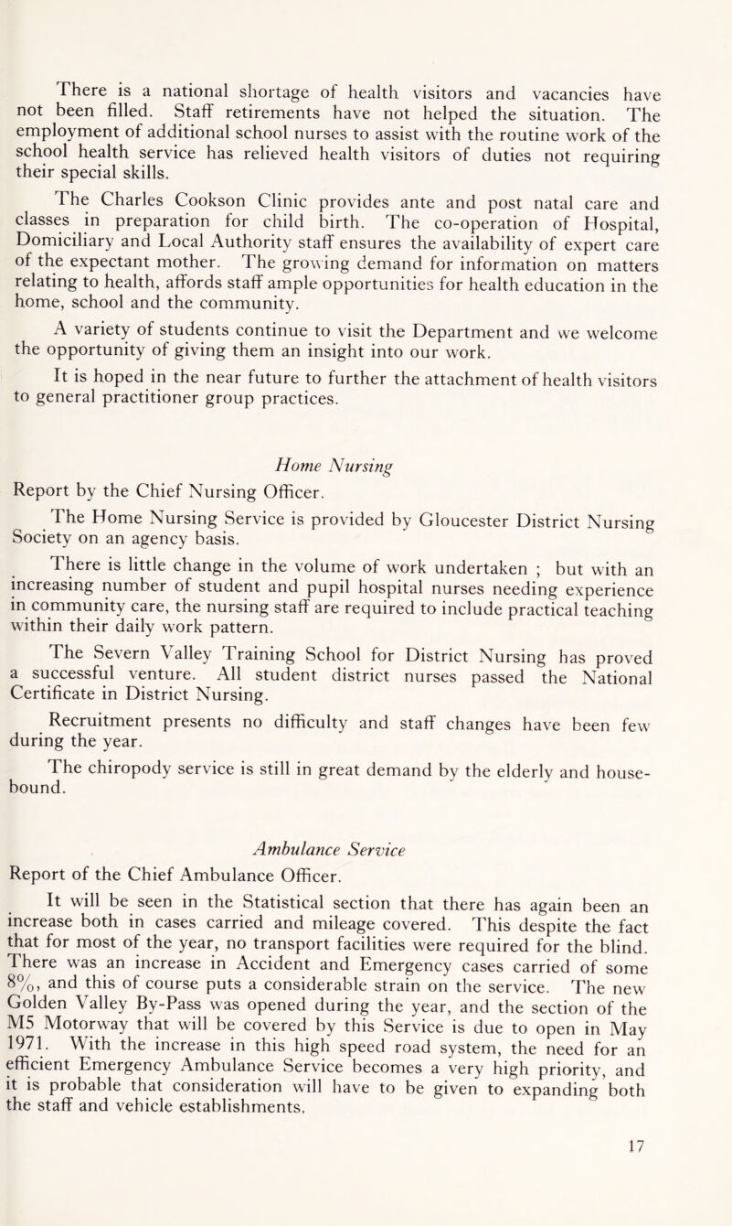 There is a national shortage of health, visitors and vacancies have not been filled. Staff retirements have not helped the situation. The employment of additional school nurses to assist with the routine work of the school health service has relieved health visitors of duties not requiring their special skills. The Charles Cookson Clinic provides ante and post natal care and classes in preparation for child birth. The co-operation of Hospital, Domiciliary and Local Authority staff ensures the availability of expert care of the expectant mother. The growing demand for information on matters relating to health, affords staff ample opportunities for health education in the home, school and the community. A variety of students continue to visit the Department and we welcome the opportunity of giving them an insight into our work. It is hoped in the near future to further the attachment of health visitors to general practitioner group practices. Home Nursing Report by the Chief Nursing Officer. The Home Nursing Service is provided by Gloucester District Nursing Society on an agency basis. There is little change in the volume of work undertaken ; but with an increasing number of student and pupil hospital nurses needing experience in community care, the nursing staff are required to include practical teaching within their daily work pattern. The Severn Valley Training School for District Nursing has proved a successful venture. All student district nurses passed the National Certificate in District Nursing. Recruitment presents no difficulty and staff changes have been few during the year. The chiropody service is still in great demand by the elderly and house- bound. Ambulance Service Report of the Chief Ambulance Officer. It will be seen in the Statistical section that there has again been an increase both in cases carried and mileage covered. This despite the fact that for most of the year, no transport facilities were required for the blind. There was an increase in Accident and Emergency cases carried of some 8%, and this of course puts a considerable strain on the service. The new Golden Valley By-Pass was opened during the year, and the section of the M5 Motorway that will be covered by this Service is due to open in May 1971. With the increase in this high speed road system, the need for an efficient Emergency Ambulance Service becomes a very high priority, and it is probable that consideration will have to be given to expanding both the staff and vehicle establishments.