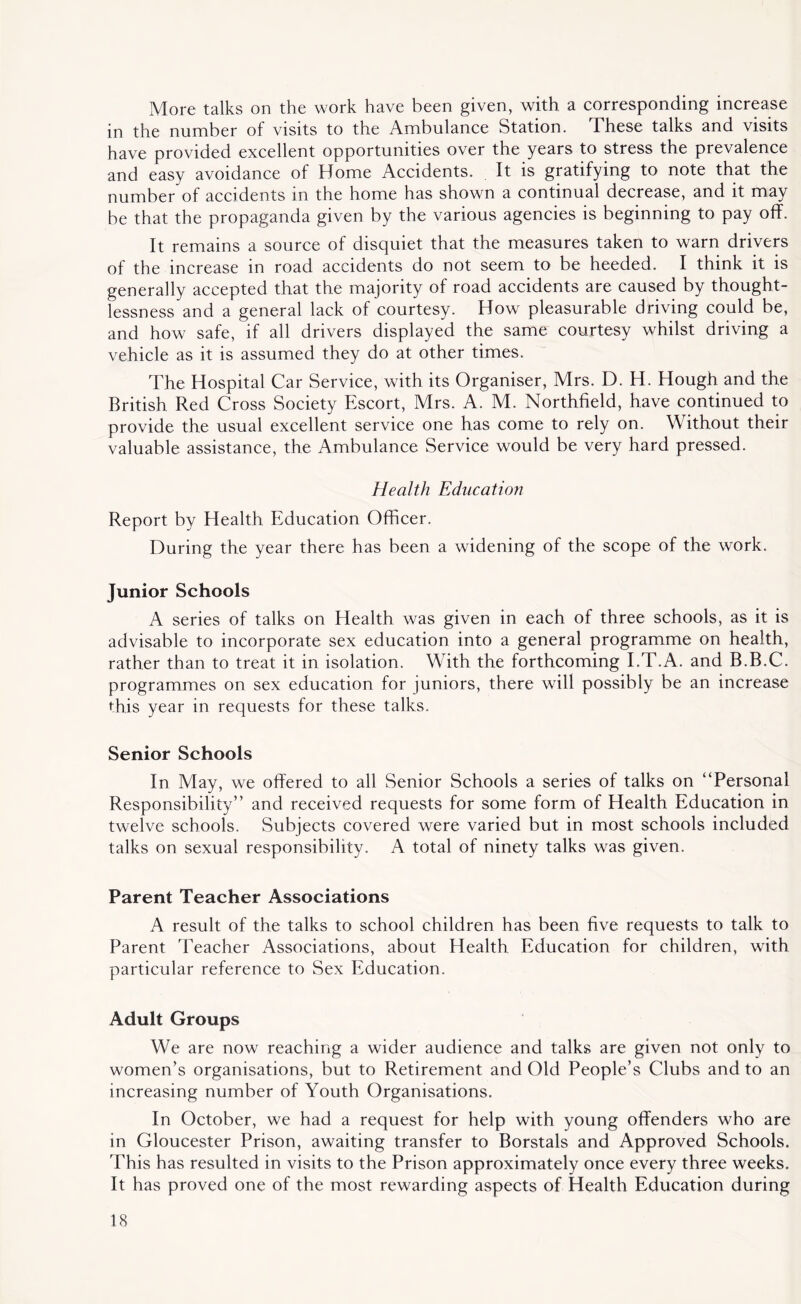 More talks on the work have been given, with a corresponding increase in the number of visits to the Ambulance Station. These talks and visits have provided excellent opportunities over the years to stress the prevalence and easy avoidance of Home Accidents. It is gratifying to note that the number of accidents in the home has shown a continual decrease, and it may be that the propaganda given by the various agencies is beginning to pay off. It remains a source of disquiet that the measures taken to warn drivers of the increase in road accidents do not seem to be heeded. I think it is generally accepted that the majority of road accidents are caused by thought- lessness and a general lack of courtesy. How pleasurable driving could be, and how safe, if all drivers displayed the same courtesy whilst driving a vehicle as it is assumed they do at other times. The Hospital Car Service, with its Organiser, Mrs. D. H. Hough and the British Red Cross Society Escort, Mrs. A. M. Northfield, have continued to provide the usual excellent service one has come to rely on. Without their valuable assistance, the Ambulance Service would be very hard pressed. Health Education Report by Health Education Officer. During the year there has been a widening of the scope of the work. junior Schools A series of talks on Health was given in each of three schools, as it is advisable to incorporate sex education into a general programme on health, rather than to treat it in isolation. With the forthcoming I.T.A. and B.B.C. programmes on sex education for juniors, there will possibly be an increase this year in requests for these talks. Senior Schools In May, we offered to all Senior Schools a series of talks on “Personal Responsibility” and received requests for some form of Health Education in twelve schools. Subjects covered were varied but in most schools included talks on sexual responsibility. A total of ninety talks was given. Parent Teacher Associations A result of the talks to school children has been five requests to talk to Parent Teacher Associations, about Health Education for children, with particular reference to Sex Education. Adult Groups We are now reaching a wider audience and talks are given not only to women’s organisations, but to Retirement and Old People’s Clubs and to an increasing number of Youth Organisations. In October, we had a request for help with young offenders who are in Gloucester Prison, awaiting transfer to Borstals and Approved Schools. This has resulted in visits to the Prison approximately once every three weeks. It has proved one of the most rewarding aspects of Health Education during