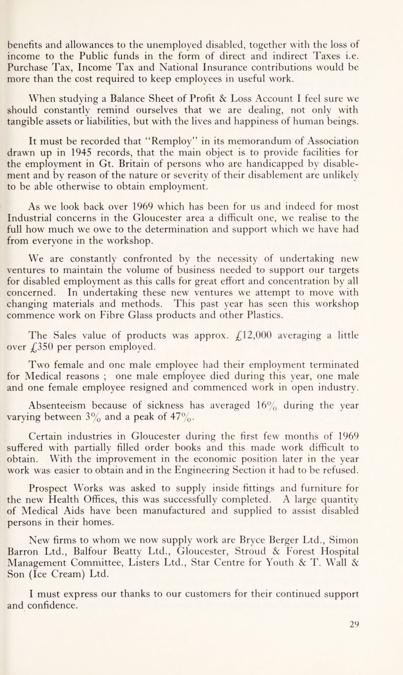 benefits and allowances to the unemployed disabled, together with the loss of income to the Public funds in the form of direct and indirect Taxes i.e. Purchase Tax, Income Tax and National Insurance contributions would be more than the cost required to keep employees in useful work. When studying a Balance Sheet of Profit & Loss Account I feel sure we should constantly remind ourselves that we are dealing, not only with tangible assets or liabilities, but with the lives and happiness of human beings. It must be recorded that “Remploy” in its memorandum of Association drawn up in 1945 records, that the main object is to provide facilities for the employment in Gt. Britain of persons who are handicapped by disable- ment and by reason of the nature or severity of their disablement are unlikely to be able otherwise to obtain employment. As we look back over 1969 which has been for us and indeed for most Industrial concerns in the Gloucester area a difficult one, we realise to the full how much we owe to the determination and support which we have had from everyone in the workshop. We are constantly confronted by the necessity of undertaking new ventures to maintain the volume of business needed to support our targets for disabled employment as this calls for great effort and concentration by all concerned. In undertaking these new ventures we attempt to move with changing materials and methods. This past year has seen this workshop commence work on Fibre Glass products and other Plastics. The Sales value of products was approx. £12,000 averaging a little over £350 per person employed. Two female and one male employee had their employment terminated for Medical reasons ; one male employee died during this year, one male and one female employee resigned and commenced work in open industry. Absenteeism because of sickness has averaged 16% during the year varying between 3% and a peak of 47%. Certain industries in Gloucester during the first few months of 1969 suffered with partially filled order books and this made work difficult to obtain. With the improvement in the economic position later in the year work was easier to obtain and in the Engineering Section it had to be refused. Prospect Works was asked to supply inside fittings and furniture for the new Health Offices, this was successfully completed. A large quantity of Medical Aids have been manufactured and supplied to assist disabled persons in their homes. New firms to whom we now supply work are Bryce Berger Ltd., Simon Barron Ltd., Balfour Beatty Ltd., Gloucester, Stroud & Forest Hospital Management Committee, Listers Ltd., Star Centre for Youth & T. Wall & Son (Ice Cream) Ltd. I must express our thanks to our customers for their continued support and confidence.