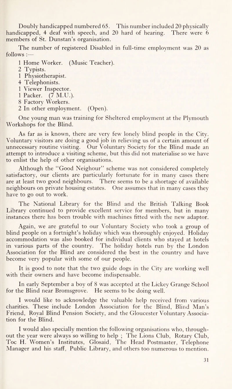 Doubly handicapped numbered 65. This number included 20 physically handicapped, 4 deaf with speech, and 20 hard of hearing. There were 6 members of St. Dunstan’s organisation. The number of registered Disabled in full-time employment was 20 as follows :— 1 Home Worker. (Music Teacher). 2 Typists. 1 Physiotherapist. 4 Telephonists. 1 Viewer Inspector. 1 Packer. (7 M.U.). 8 Factory Workers. 2 In other employment. (Open). One young man was training for Sheltered employment at the Plymouth Workshops for the Blind. As far as is known, there are very few lonely blind people in the City. Voluntary visitors are doing a good job in relieving us of a certain amount of unnecessary routine visiting. Our Voluntary Society for the Blind made an attempt to introduce a visiting scheme, but this did not materialise so we have to enlist the help of other organisations. Although the “Good Neighour” scheme was not considered completely satisfactory, our clients are particularly fortunate for in many cases there are at least two good neighbours. There seems to be a shortage of available neighbours on private housing estates. One assumes that in many cases they have to go out to work. The National Library for the Blind and the British Talking Book Library continued to provide excellent service for members, but in many instances there has been trouble with machines fitted with the new adaptor. Again, we are grateful to our Voluntary Society who took a group of blind people on a fortnight’s holiday which was thoroughly enjoyed. Holiday accommodation was also booked for individual clients who stayed at hotels in various parts of the country. The holiday hotels run by the London Association for the Blind are considered the best in the country and have become very popular with some of our people. It is good to note that the two guide dogs in the City are working well with their owners and have become indispensable. In early September a boy of 8 was accepted at the Lickey Grange School for the Blind near Bromsgrove. He seems to be doing well. I would like to acknowledge the valuable help received from various charities. These include London Association for the Blind, Blind Man’s Friend, Royal Blind Pension Society, and the Gloucester Voluntary Associa- tion for the Blind. I would also specially mention the following organisations who, through- out the year were always so willing to help ; The Lions Club, Rotary Club, Toe H. Women’s Institutes, Glosaid, The Head Postmaster, Telephone Manager and his staff, Public Library, and others too numerous to mention.