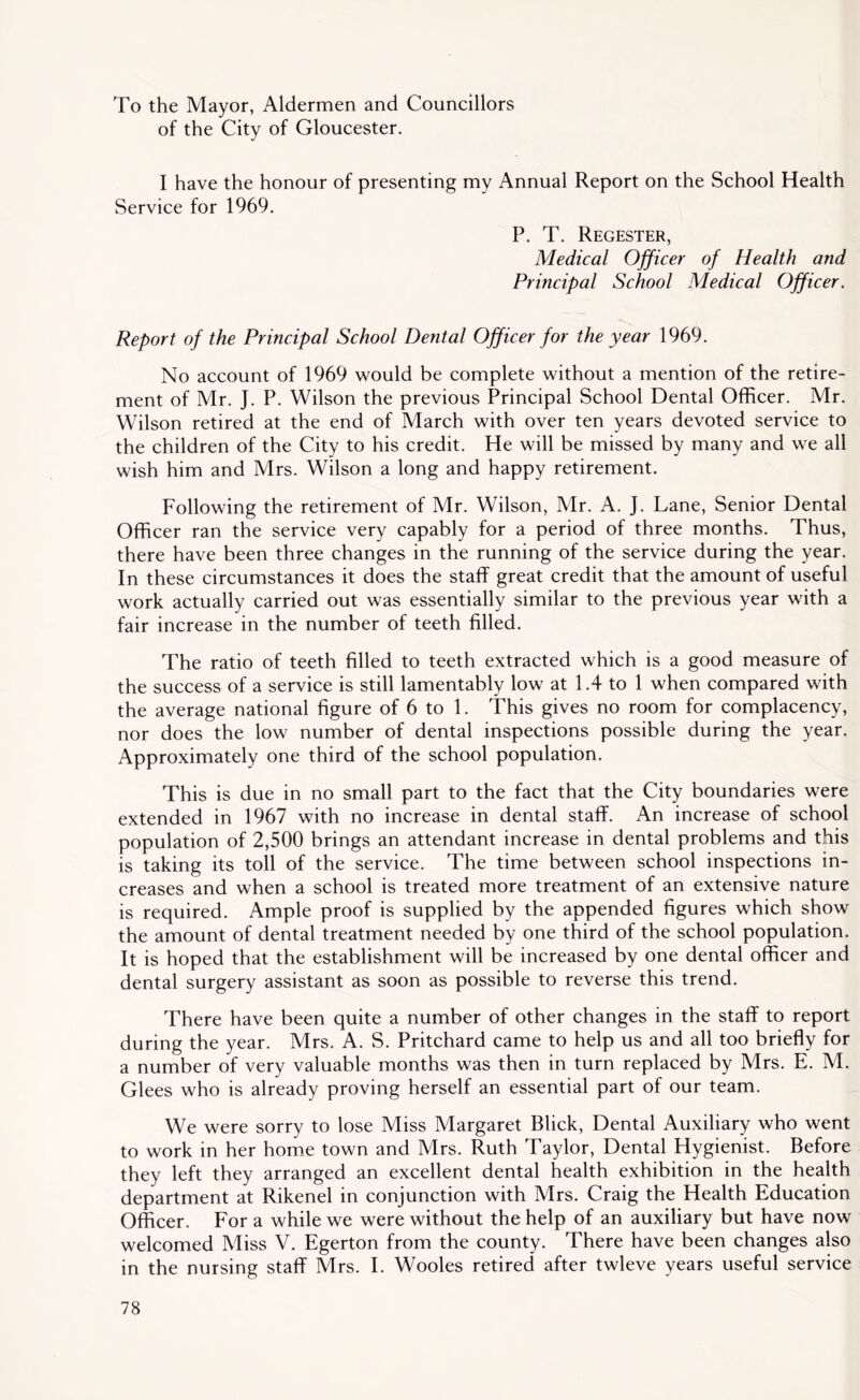 To the Mayor, Aldermen and Councillors of the City of Gloucester, I have the honour of presenting my Annual Report on the School Health Service for 1969. P. T. Regester, Medical Officer of Health and Principal School Medical Officer. Report of the Principal School Dental Officer for the year 1969. No account of 1969 would be complete without a mention of the retire- ment of Mr. J. P. Wilson the previous Principal School Dental Officer. Mr. Wilson retired at the end of March with over ten years devoted service to the children of the City to his credit. He will be missed by many and we all wish him and Mrs. Wilson a long and happy retirement. Following the retirement of Mr. Wilson, Mr. A. J. Lane, Senior Dental Officer ran the service very capably for a period of three months. Thus, there have been three changes in the running of the service during the year. In these circumstances it does the staff great credit that the amount of useful work actually carried out was essentially similar to the previous year with a fair increase in the number of teeth filled. The ratio of teeth filled to teeth extracted which is a good measure of the success of a service is still lamentably low at 1.4 to 1 when compared with the average national figure of 6 to 1. This gives no room for complacency, nor does the low number of dental inspections possible during the year. Approximately one third of the school population. This is due in no small part to the fact that the City boundaries were extended in 1967 with no increase in dental staff. An increase of school population of 2,500 brings an attendant increase in dental problems and this is taking its toll of the service. The time between school inspections in- creases and when a school is treated more treatment of an extensive nature is required. Ample proof is supplied by the appended figures which show the amount of dental treatment needed by one third of the school population. It is hoped that the establishment will be increased by one dental officer and dental surgery assistant as soon as possible to reverse this trend. There have been quite a number of other changes in the staff to report during the year. Mrs. A. S. Pritchard came to help us and all too briefly for a number of very valuable months was then in turn replaced by Mrs. E. M. Glees who is already proving herself an essential part of our team. We were sorry to lose Miss Margaret Blick, Dental Auxiliary who went to work in her home town and Mrs. Ruth Taylor, Dental Hygienist. Before they left they arranged an excellent dental health exhibition in the health department at Rikenel in conjunction with Mrs. Craig the Health Education Officer. For a while we were without the help of an auxiliary but have now welcomed Miss V. Egerton from the county. There have been changes also in the nursing staff Mrs. I. Wooles retired after twleve years useful service