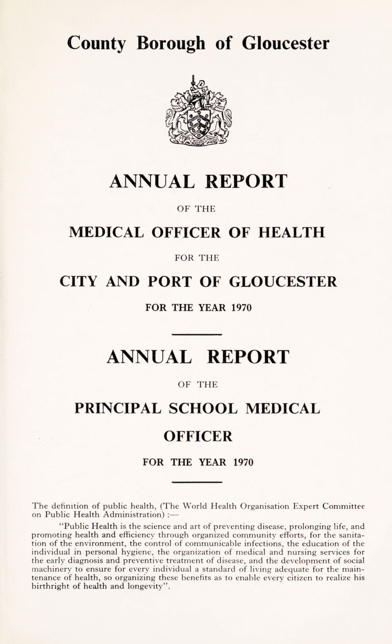 ANNUAL REPORT OF THE MEDICAL OFFICER OF HEALTH FOR THE CITY AND PORT OF GLOUCESTER FOR THE YEAR 1970 ANNUAL REPORT OE THE PRINCIPAL SCHOOL MEDICAL OFFICER FOR THE YEAR 1970 The definition of public health, (The World Health Organisation Expert Committee on Public Health Administration) :— “Public Health is the science and art of preventing disease, prolonging life, and promoting health and efficiency through organized community efforts, for the sanita- tion of the environment, the control of communicable infections, the education of the individual in personal hygiene, the organization of medical and nursing services for the early diagnosis and preventive treatment of disease, and the development of social machinery to ensure for every individual a standard of living adequate for the main- tenance of health, so organizing these benefits as to enable every citizen to realize his birthright of health and longevity”.