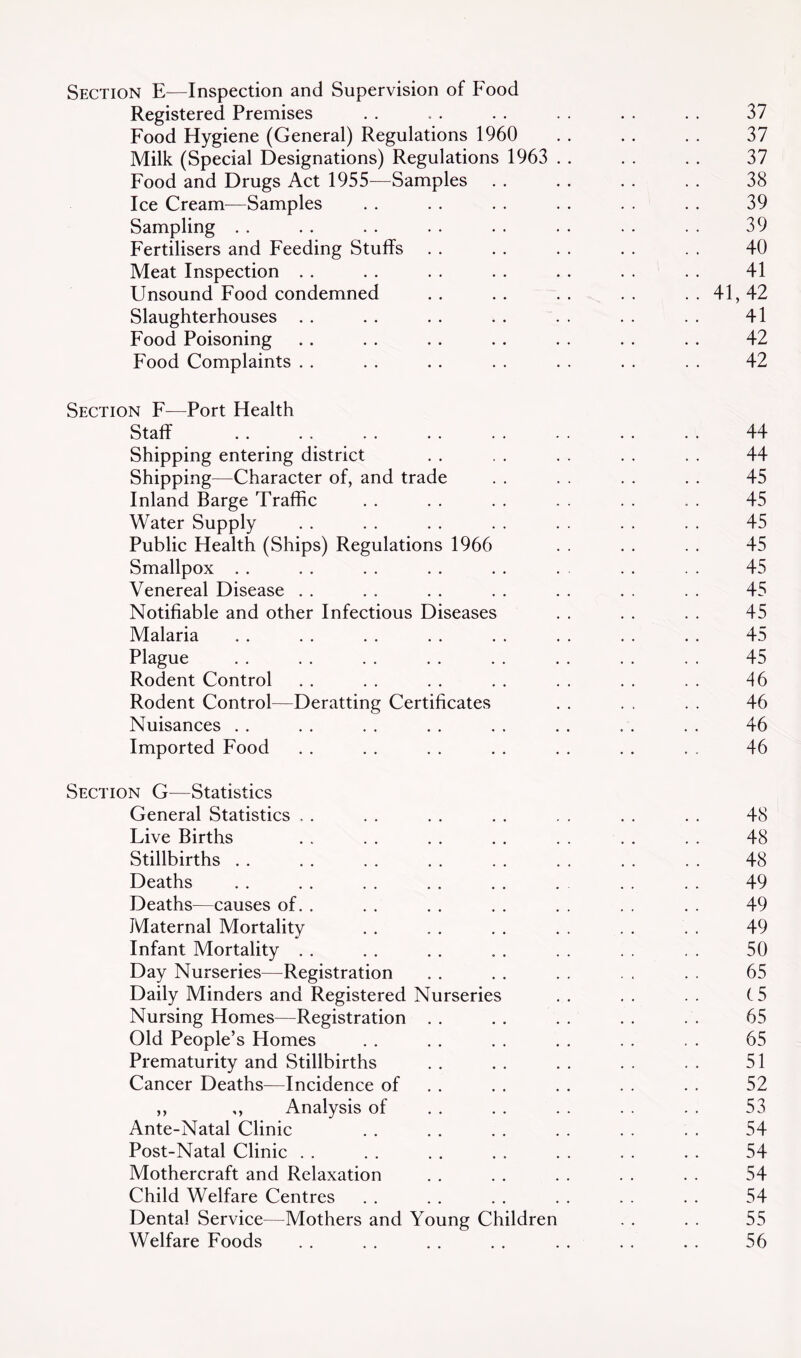 Section E—Inspection and Supervision of Food Registered Premises Food Hygiene (General) Regulations 1960 Milk (Special Designations) Regulations 1963 Food and Drugs Act 1955—Samples Ice Cream—Samples Sampling . . Fertilisers and Feeding Stuffs Meat Inspection . . Unsound Food condemned Slaughterhouses . . Food Poisoning Food Complaints . . Section F^—Port Health Staff Shipping entering district Shipping—Character of, and trade Inland Barge Traffic Water Supply Public Health (Ships) Regulations 1966 Smallpox . . Venereal Disease . . Notifiable and other Infectious Diseases Malaria Plague Rodent Control Rodent Control—Deratting Certificates Nuisances . . Imported Food Section —Statistics General Statistics Live Births Stillbirths . . Deaths Deaths^—causes of Maternal Mortality Infant Mortality . Day Nurseries—Registration Daily Minders and Registered Nurserie Nursing Homes—Registration Old People’s Homes Prematurity and Stillbirths Cancer Deaths—Incidence of ,, ,, Analysis of Ante-Natal Clinic Post-Natal Clinic . . Mothercraft and Relaxation Child Welfare Centres Dental Service—Mothers and Young Children Welfare Foods 37 37 37 38 39 39 40 41 41,42 41 42 42 44 44 45 45 45 45 45 45 45 45 45 46 46 46 46 48 48 48 49 49 49 50 65 (5 65 65 51 52 53 54 54 54 54 55 56